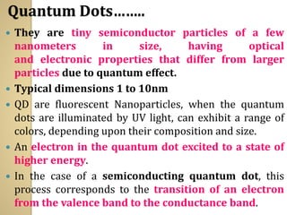 Quantum Dots……..
 They are tiny semiconductor particles of a few
nanometers in size, having optical
and electronic properties that differ from larger
particles due to quantum effect.
 Typical dimensions 1 to 10nm
 QD are fluorescent Nanoparticles, when the quantum
dots are illuminated by UV light, can exhibit a range of
colors, depending upon their composition and size.
 An electron in the quantum dot excited to a state of
higher energy.
 In the case of a semiconducting quantum dot, this
process corresponds to the transition of an electron
from the valence band to the conductance band.
 