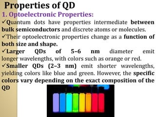 Properties of QD
1. Optoelectronic Properties:
✓Quantum dots have properties intermediate between
bulk semiconductors and discrete atoms or molecules.
✓Their optoelectronic properties change as a function of
both size and shape.
✓Larger QDs of 5–6 nm diameter emit
longer wavelengths, with colors such as orange or red.
✓Smaller QDs (2–3 nm) emit shorter wavelengths,
yielding colors like blue and green. However, the specific
colors vary depending on the exact composition of the
QD
 