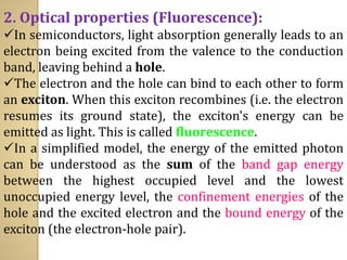2. Optical properties (Fluorescence):
✓In semiconductors, light absorption generally leads to an
electron being excited from the valence to the conduction
band, leaving behind a hole.
✓The electron and the hole can bind to each other to form
an exciton. When this exciton recombines (i.e. the electron
resumes its ground state), the exciton's energy can be
emitted as light. This is called fluorescence.
✓In a simplified model, the energy of the emitted photon
can be understood as the sum of the band gap energy
between the highest occupied level and the lowest
unoccupied energy level, the confinement energies of the
hole and the excited electron and the bound energy of the
exciton (the electron-hole pair).
 