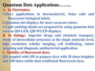 Quantum Dots Applications……..
A. In Electronics:
1.Have applications in thermoelectric, Solar cells and
fluorescent biological labels.
2.Quantum dot displays for more accurate colors.
3.Light emitting diodes are prepared by using quantum dots
such as QD-LED, QD-WLED displays.
B. In biology: Superior drugs and chemical transport,
Study of intracellular processes at the single molecule level,
high resolution cellular imaging, cell trafficking, tumor
targeting and diagnosis, antibacterial application.
C. Stability of fluorescent dyes:
QD coupled with OD to prepare dyes with 20 times brighter
and 100 times stable than traditional fluorescent dyes.
 