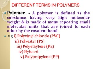 DIFFERENT TERMS IN POLYMERS
 Polymer :- A polymer is defined as the
substance having very high molecular
weight & is made of many repeating small
molecular units that are joined to each
other by the covalent bond.
 e.g i) Polyvinyl chloride (PVC)
ii) Polyester (PS)
iii) Polyethylene (PE)
iv) Nylon-6
v) Polypropylene (PP)
 