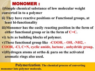 MONOMER :
i)Simple chemical substance of low molecular weight
converted in to a polymer
ii) They have reactive positions or Functional groups, at
least bi-functionality
iii)Monomer has the easily reacting position in the form of
either functional group or in the form of C=C.
vi) Acts as building blocks of polymer.
v)These functional group like -COOH, - OH, -NH2, -
COOR, -Cl, C=N, cyclic amide, lactone , anhydride group.
vi)Hydrogen atoms at ortho & para on the activated
aromatic rings also used.
Polymerization: The chemical process of converting
monomer into polymer molecule.
 