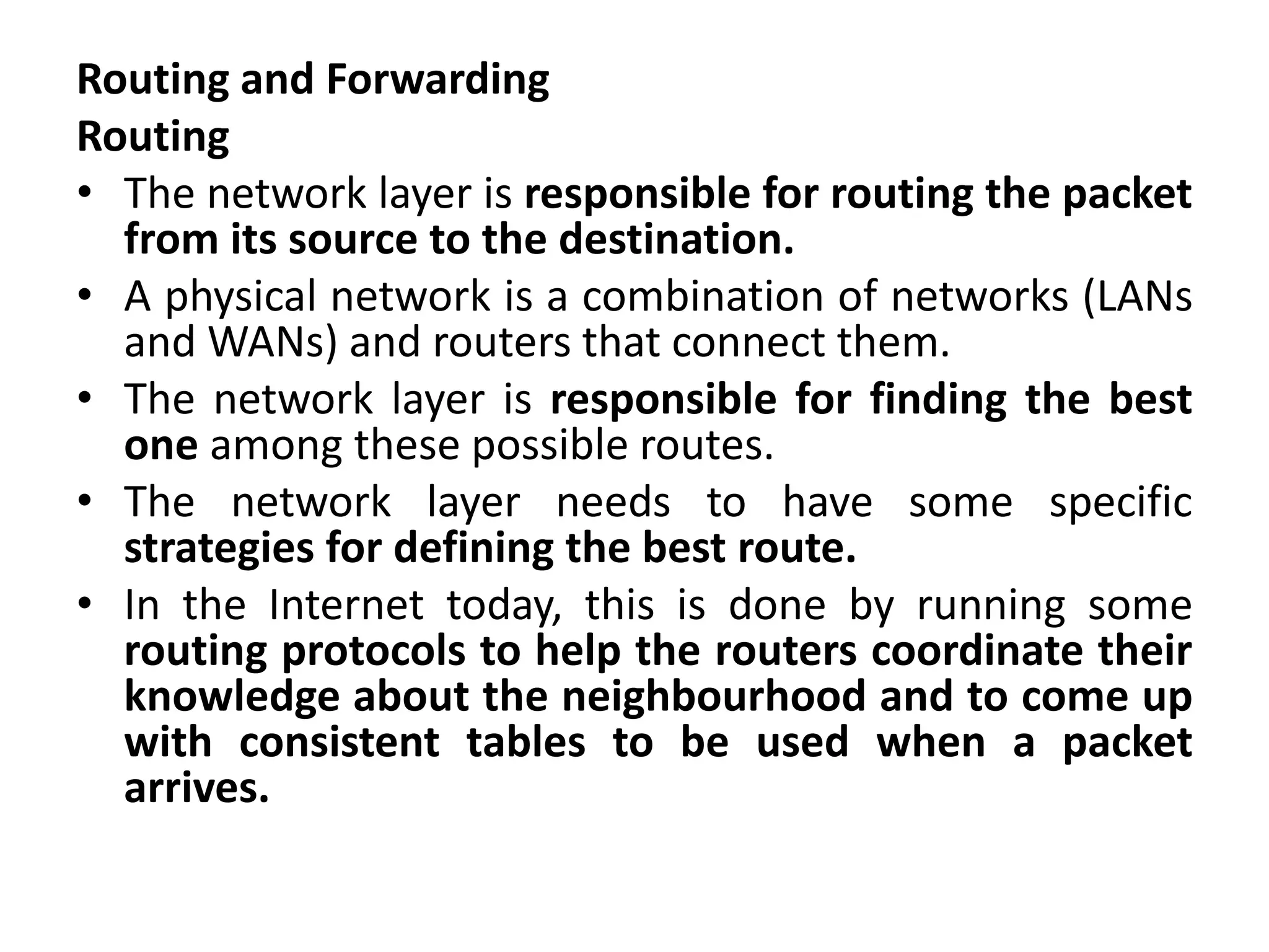 Routing and Forwarding
Routing
• The network layer is responsible for routing the packet
from its source to the destination.
• A physical network is a combination of networks (LANs
and WANs) and routers that connect them.
• The network layer is responsible for finding the best
one among these possible routes.
• The network layer needs to have some specific
strategies for defining the best route.
• In the Internet today, this is done by running some
routing protocols to help the routers coordinate their
knowledge about the neighbourhood and to come up
with consistent tables to be used when a packet
arrives.
 