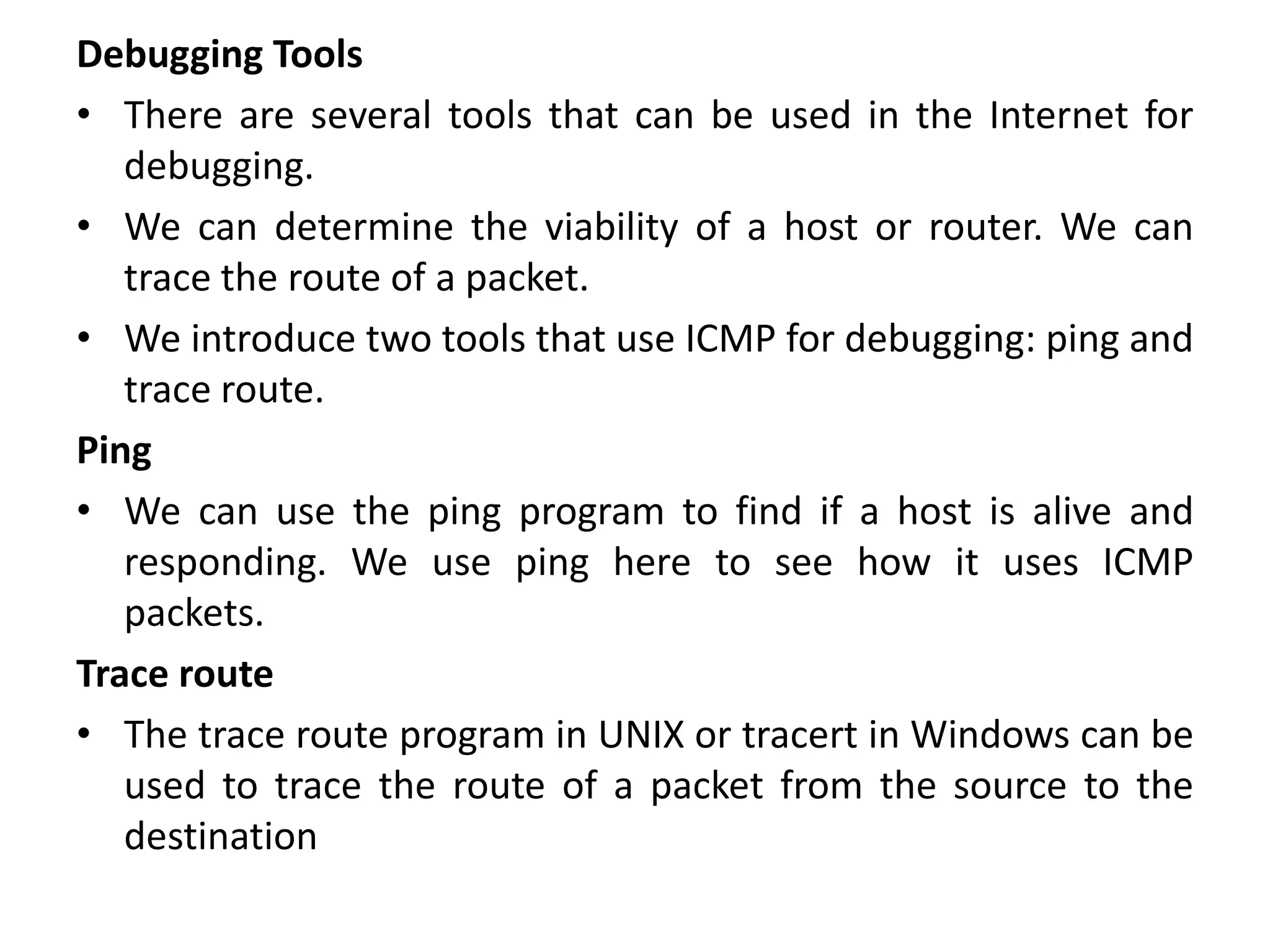 Debugging Tools
• There are several tools that can be used in the Internet for
debugging.
• We can determine the viability of a host or router. We can
trace the route of a packet.
• We introduce two tools that use ICMP for debugging: ping and
trace route.
Ping
• We can use the ping program to find if a host is alive and
responding. We use ping here to see how it uses ICMP
packets.
Trace route
• The trace route program in UNIX or tracert in Windows can be
used to trace the route of a packet from the source to the
destination
 