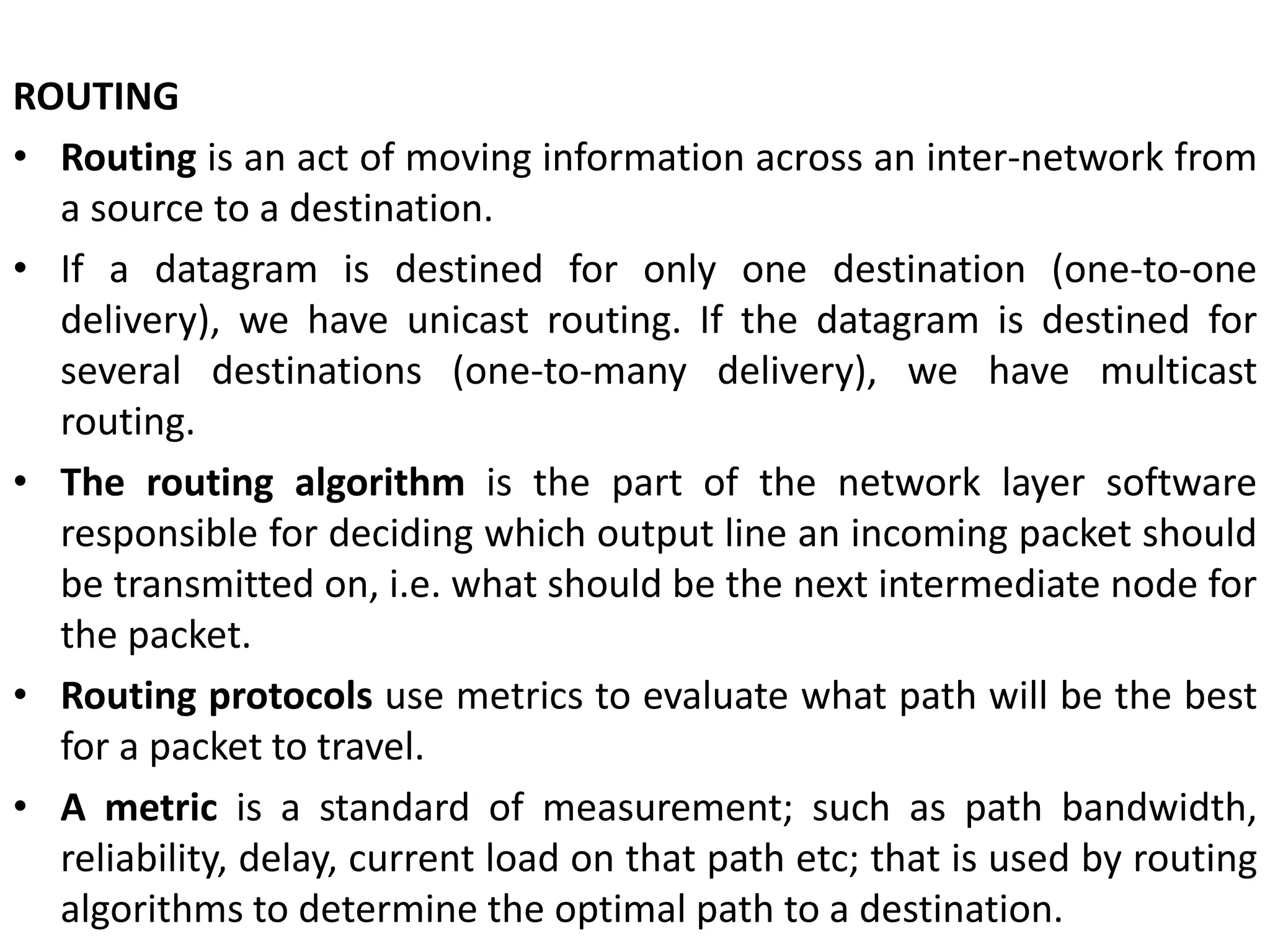 ROUTING
• Routing is an act of moving information across an inter-network from
a source to a destination.
• If a datagram is destined for only one destination (one-to-one
delivery), we have unicast routing. If the datagram is destined for
several destinations (one-to-many delivery), we have multicast
routing.
• The routing algorithm is the part of the network layer software
responsible for deciding which output line an incoming packet should
be transmitted on, i.e. what should be the next intermediate node for
the packet.
• Routing protocols use metrics to evaluate what path will be the best
for a packet to travel.
• A metric is a standard of measurement; such as path bandwidth,
reliability, delay, current load on that path etc; that is used by routing
algorithms to determine the optimal path to a destination.
 
