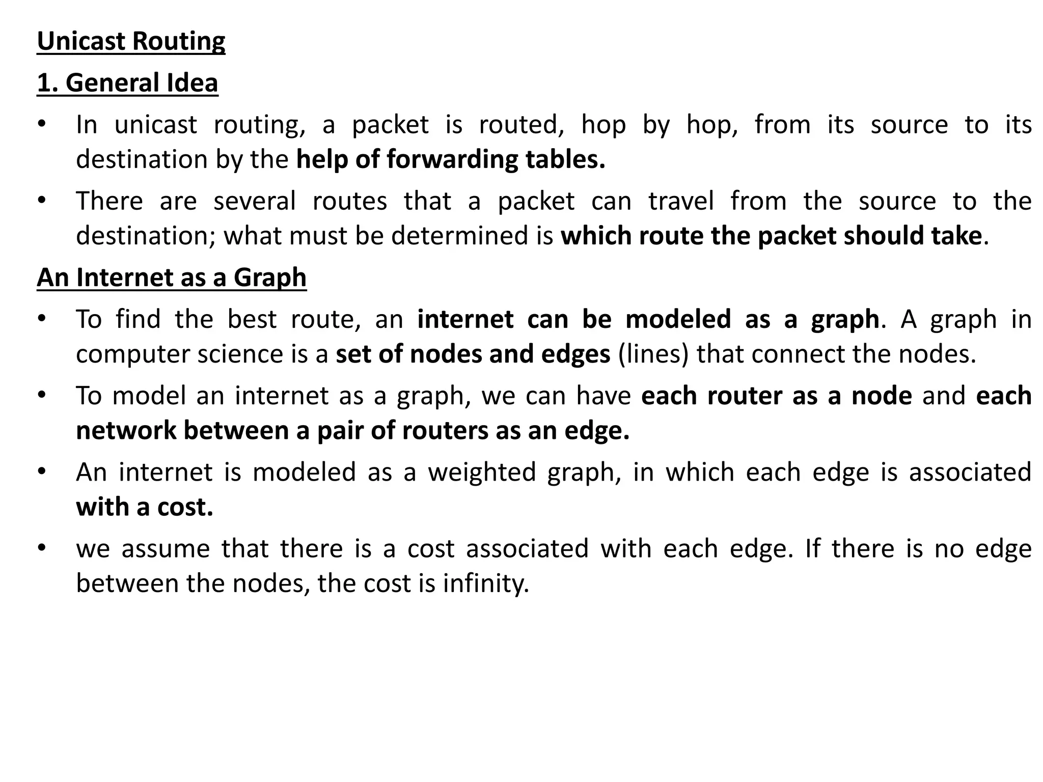 Unicast Routing
1. General Idea
• In unicast routing, a packet is routed, hop by hop, from its source to its
destination by the help of forwarding tables.
• There are several routes that a packet can travel from the source to the
destination; what must be determined is which route the packet should take.
An Internet as a Graph
• To find the best route, an internet can be modeled as a graph. A graph in
computer science is a set of nodes and edges (lines) that connect the nodes.
• To model an internet as a graph, we can have each router as a node and each
network between a pair of routers as an edge.
• An internet is modeled as a weighted graph, in which each edge is associated
with a cost.
• we assume that there is a cost associated with each edge. If there is no edge
between the nodes, the cost is infinity.
 