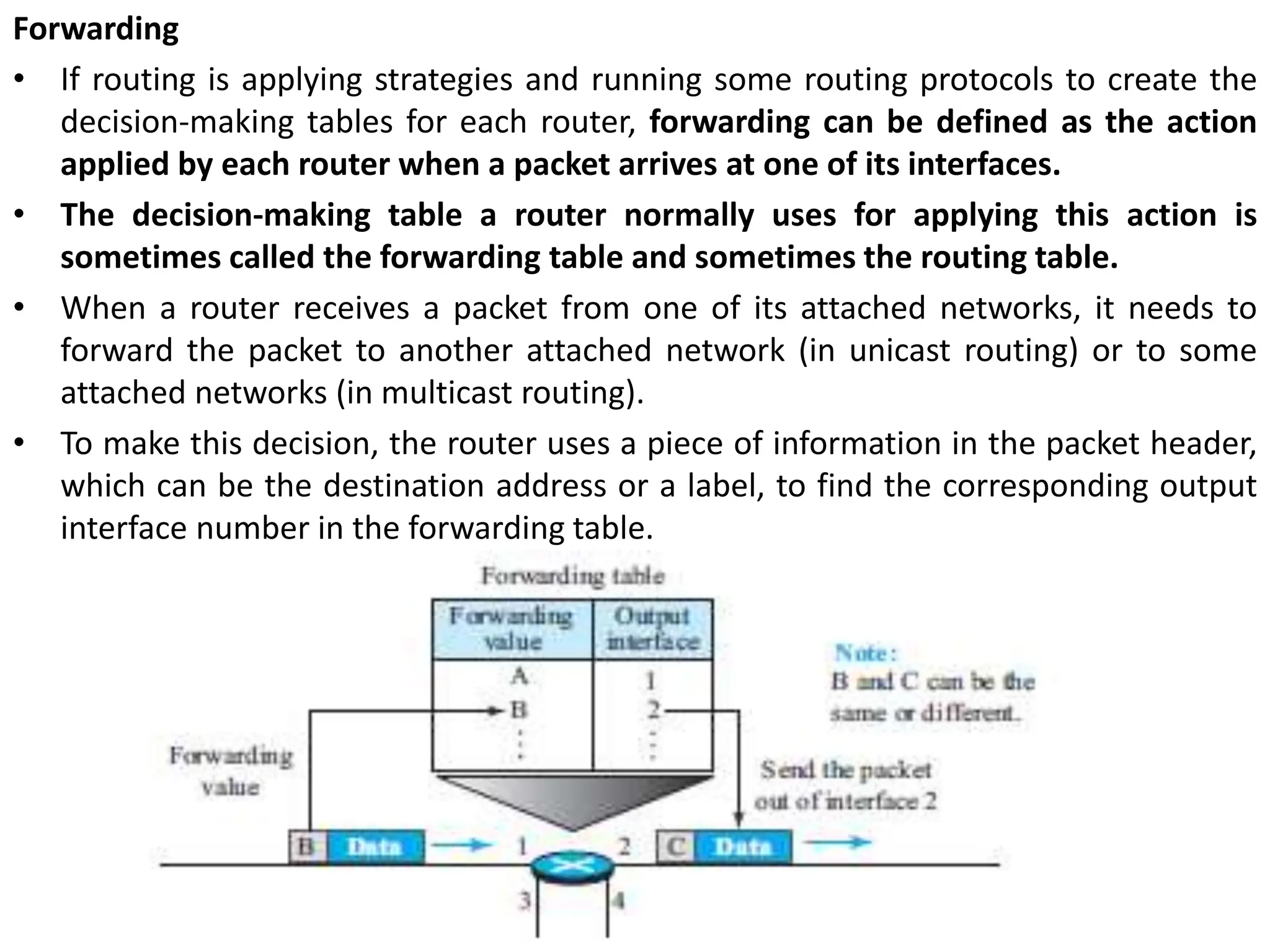 Forwarding
• If routing is applying strategies and running some routing protocols to create the
decision-making tables for each router, forwarding can be defined as the action
applied by each router when a packet arrives at one of its interfaces.
• The decision-making table a router normally uses for applying this action is
sometimes called the forwarding table and sometimes the routing table.
• When a router receives a packet from one of its attached networks, it needs to
forward the packet to another attached network (in unicast routing) or to some
attached networks (in multicast routing).
• To make this decision, the router uses a piece of information in the packet header,
which can be the destination address or a label, to find the corresponding output
interface number in the forwarding table.
 