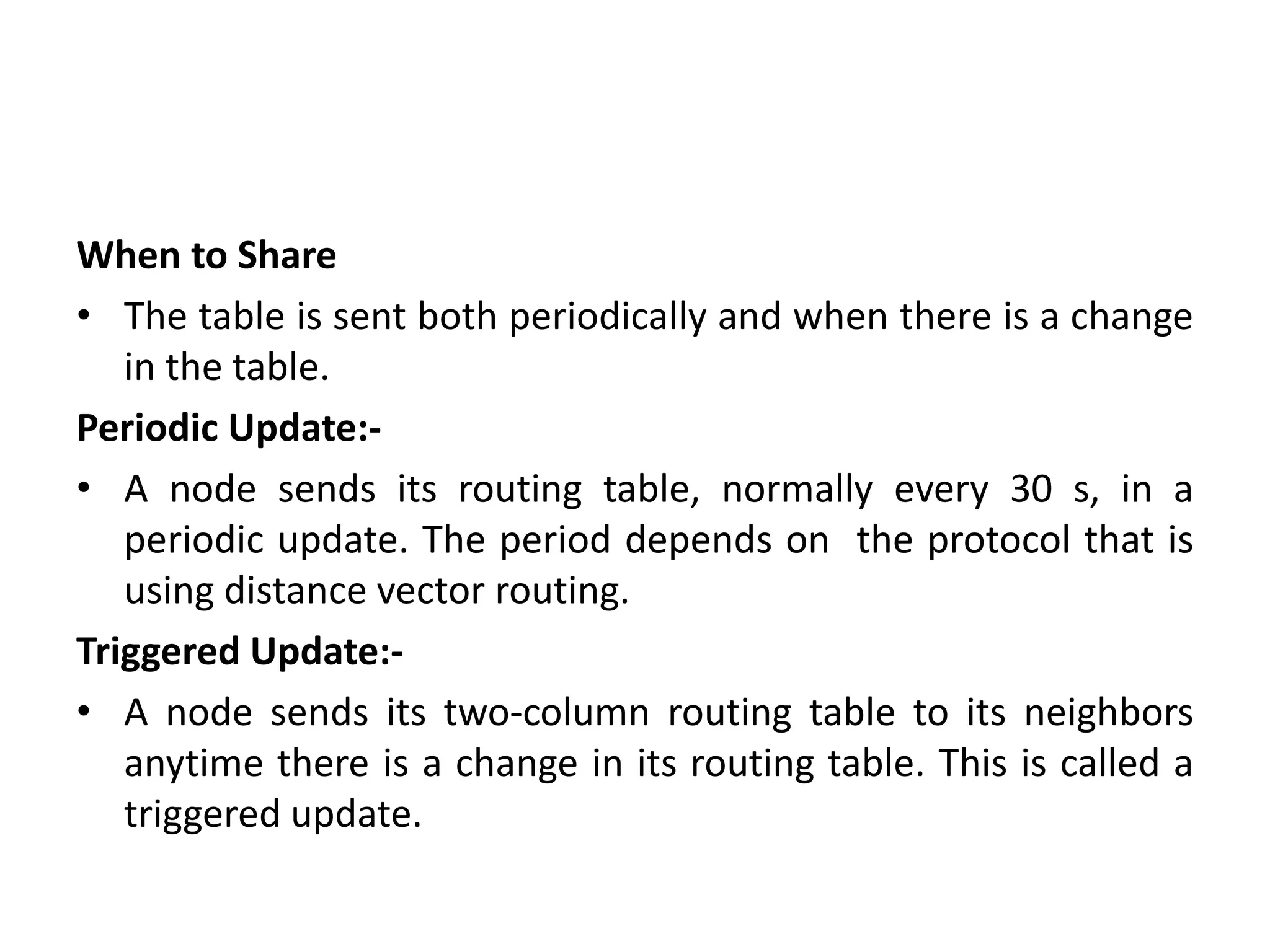 When to Share
• The table is sent both periodically and when there is a change
in the table.
Periodic Update:-
• A node sends its routing table, normally every 30 s, in a
periodic update. The period depends on the protocol that is
using distance vector routing.
Triggered Update:-
• A node sends its two-column routing table to its neighbors
anytime there is a change in its routing table. This is called a
triggered update.
 