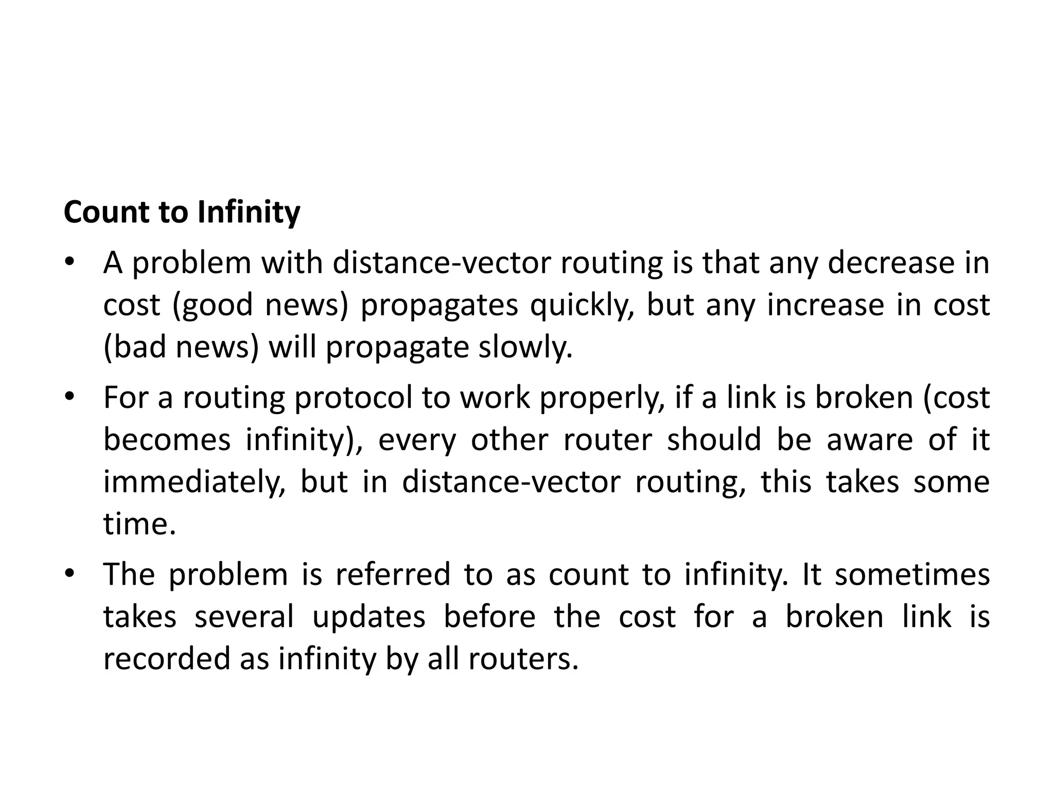 Count to Infinity
• A problem with distance-vector routing is that any decrease in
cost (good news) propagates quickly, but any increase in cost
(bad news) will propagate slowly.
• For a routing protocol to work properly, if a link is broken (cost
becomes infinity), every other router should be aware of it
immediately, but in distance-vector routing, this takes some
time.
• The problem is referred to as count to infinity. It sometimes
takes several updates before the cost for a broken link is
recorded as infinity by all routers.
 