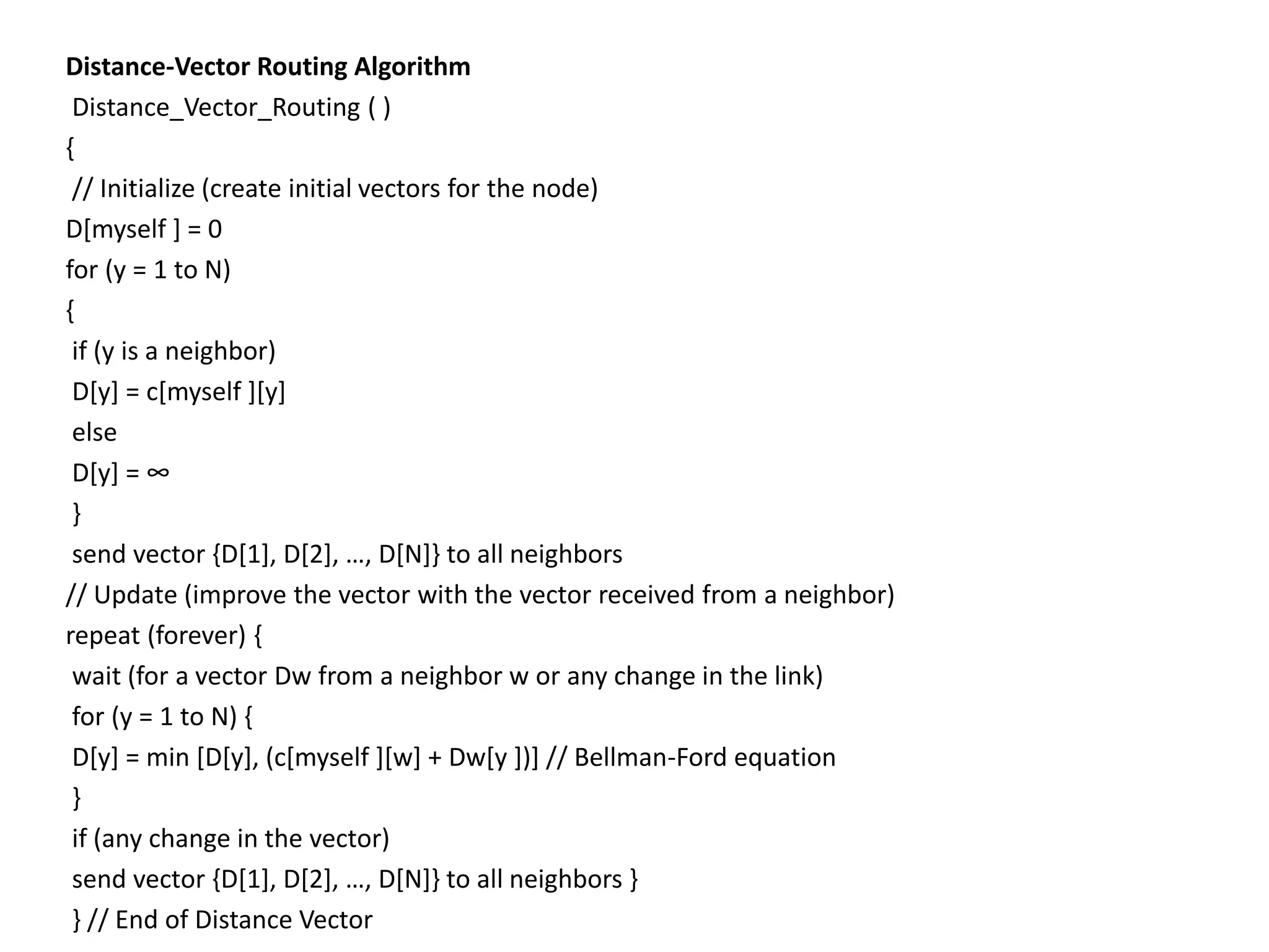 Distance-Vector Routing Algorithm
Distance_Vector_Routing ( )
{
// Initialize (create initial vectors for the node)
D[myself ] = 0
for (y = 1 to N)
{
if (y is a neighbor)
D[y] = c[myself ][y]
else
D[y] = ∞
}
send vector {D[1], D[2], …, D[N]} to all neighbors
// Update (improve the vector with the vector received from a neighbor)
repeat (forever) {
wait (for a vector Dw from a neighbor w or any change in the link)
for (y = 1 to N) {
D[y] = min [D[y], (c[myself ][w] + Dw[y ])] // Bellman-Ford equation
}
if (any change in the vector)
send vector {D[1], D[2], …, D[N]} to all neighbors }
} // End of Distance Vector
 