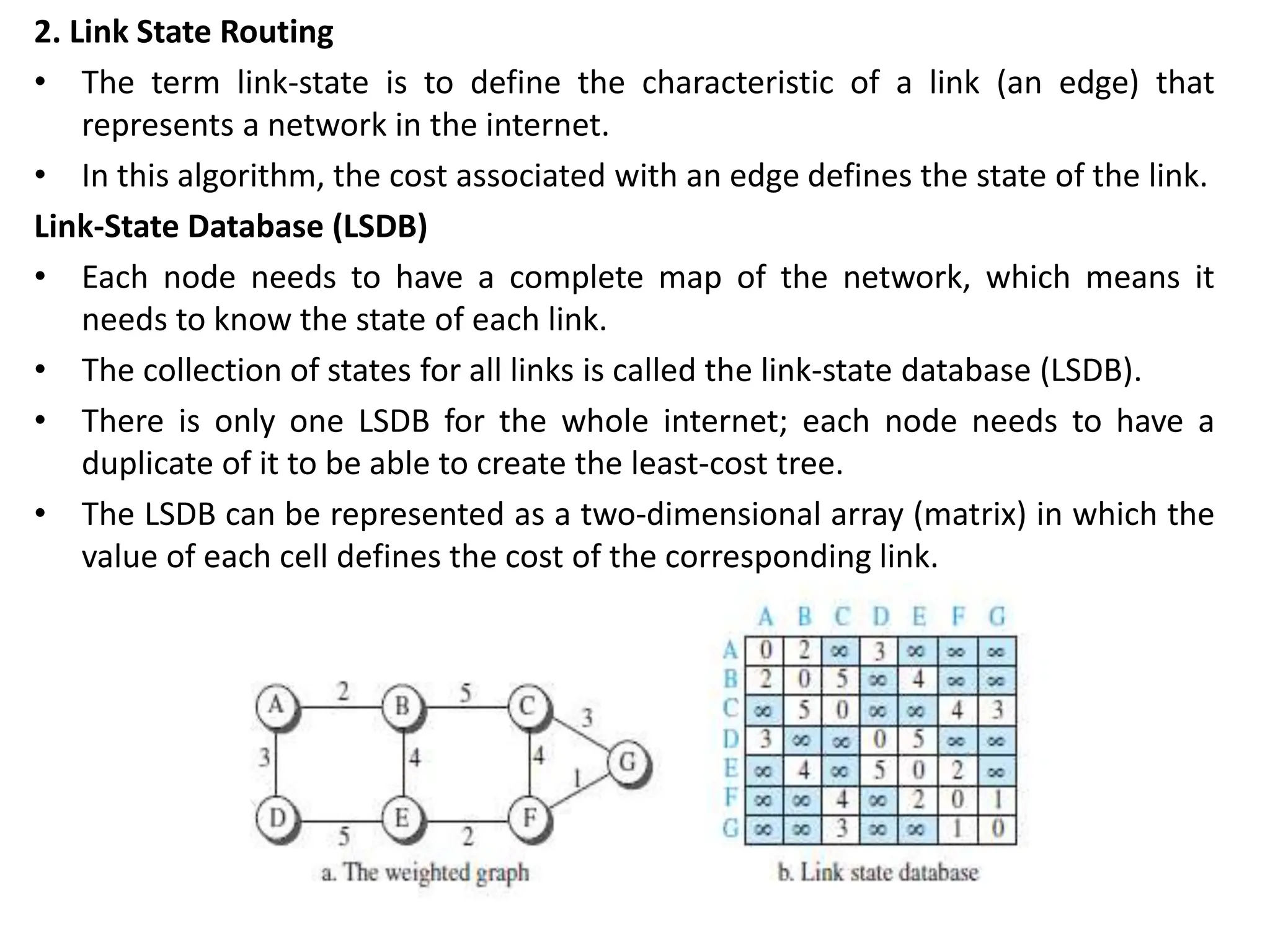 2. Link State Routing
• The term link-state is to define the characteristic of a link (an edge) that
represents a network in the internet.
• In this algorithm, the cost associated with an edge defines the state of the link.
Link-State Database (LSDB)
• Each node needs to have a complete map of the network, which means it
needs to know the state of each link.
• The collection of states for all links is called the link-state database (LSDB).
• There is only one LSDB for the whole internet; each node needs to have a
duplicate of it to be able to create the least-cost tree.
• The LSDB can be represented as a two-dimensional array (matrix) in which the
value of each cell defines the cost of the corresponding link.
 