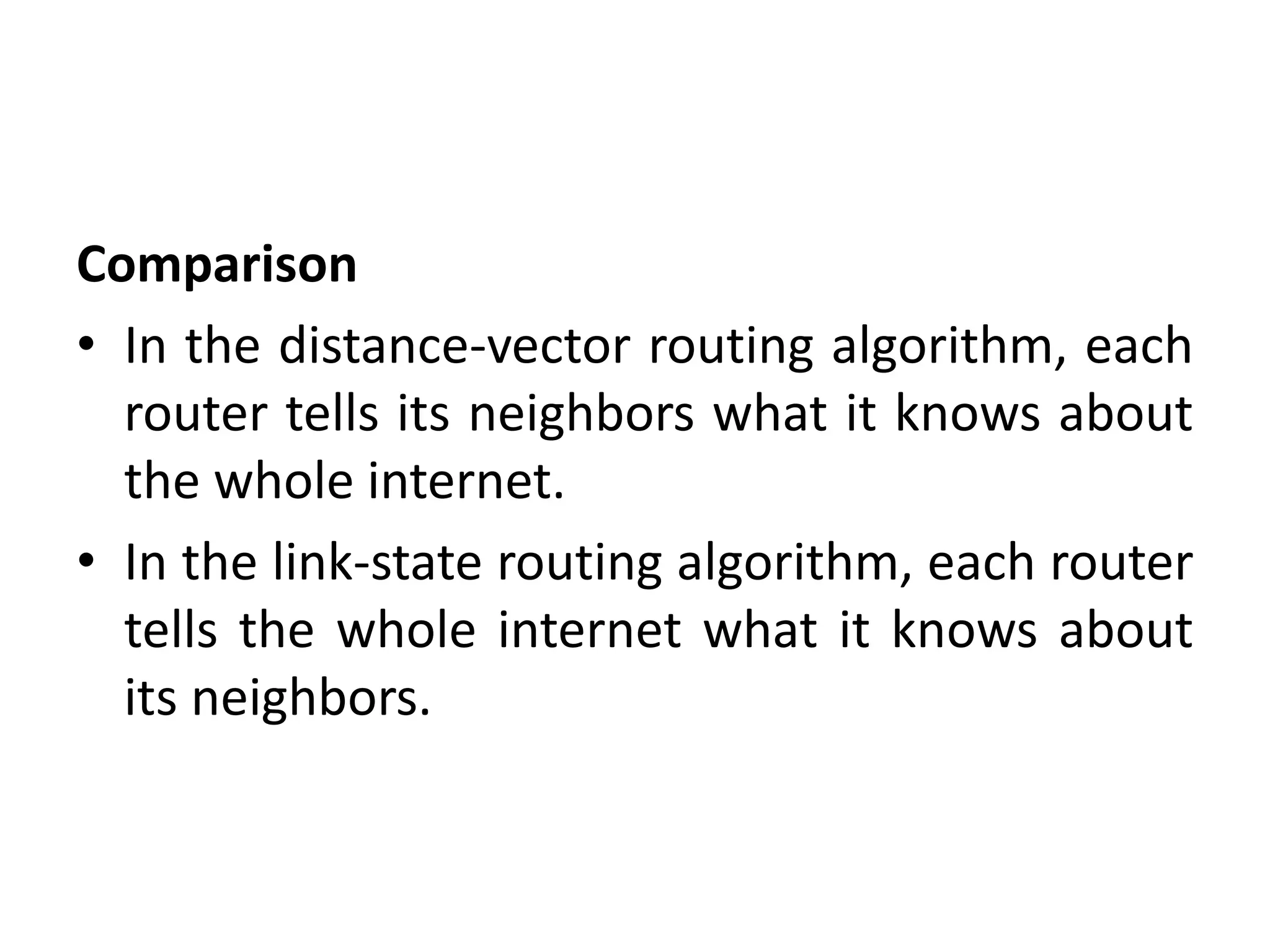 Comparison
• In the distance-vector routing algorithm, each
router tells its neighbors what it knows about
the whole internet.
• In the link-state routing algorithm, each router
tells the whole internet what it knows about
its neighbors.
 