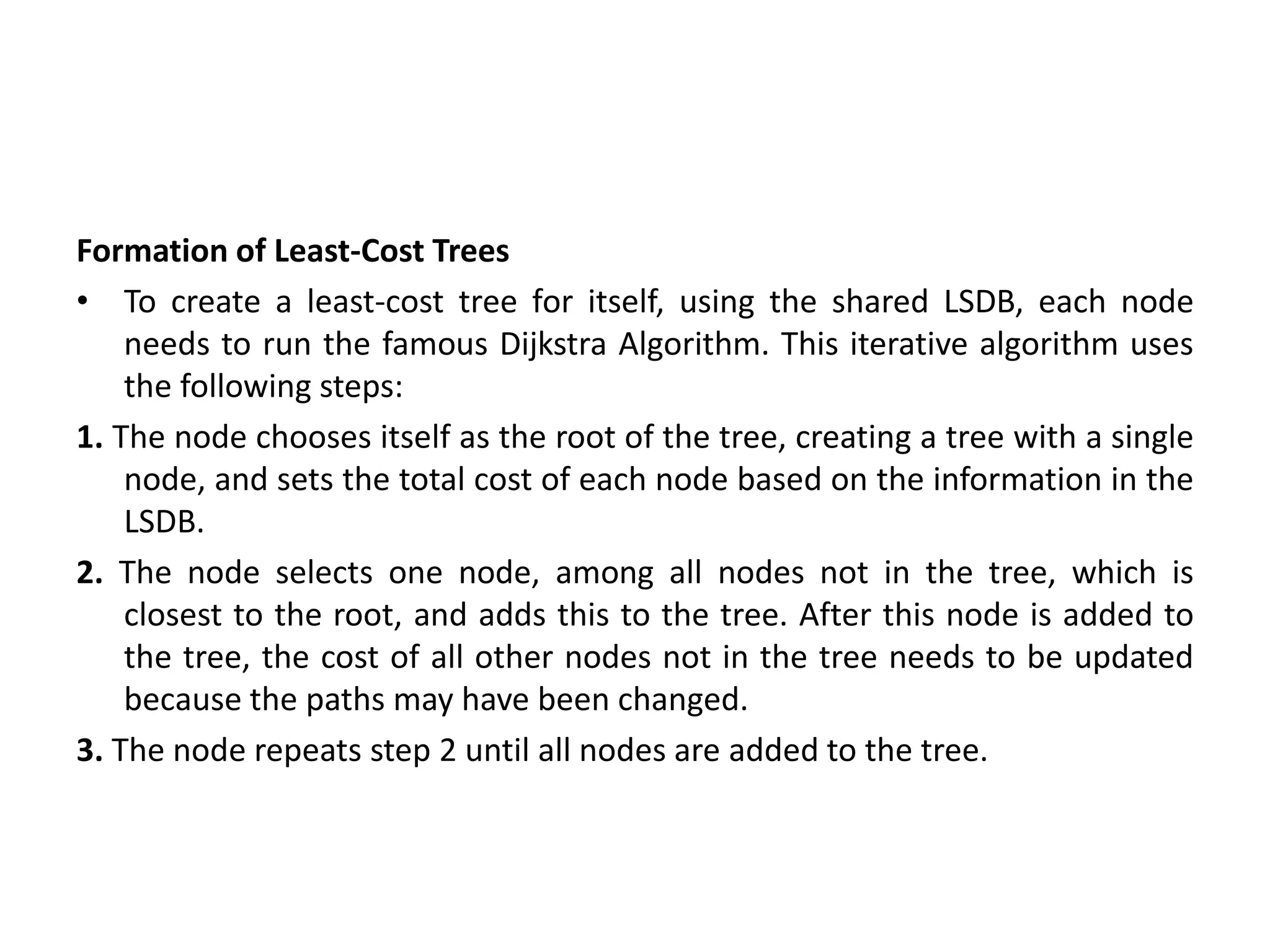 Formation of Least-Cost Trees
• To create a least-cost tree for itself, using the shared LSDB, each node
needs to run the famous Dijkstra Algorithm. This iterative algorithm uses
the following steps:
1. The node chooses itself as the root of the tree, creating a tree with a single
node, and sets the total cost of each node based on the information in the
LSDB.
2. The node selects one node, among all nodes not in the tree, which is
closest to the root, and adds this to the tree. After this node is added to
the tree, the cost of all other nodes not in the tree needs to be updated
because the paths may have been changed.
3. The node repeats step 2 until all nodes are added to the tree.
 