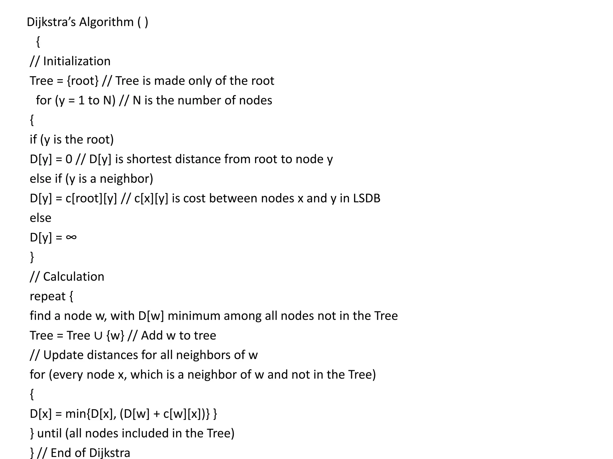 Dijkstra’s Algorithm ( )
{
// Initialization
Tree = {root} // Tree is made only of the root
for (y = 1 to N) // N is the number of nodes
{
if (y is the root)
D[y] = 0 // D[y] is shortest distance from root to node y
else if (y is a neighbor)
D[y] = c[root][y] // c[x][y] is cost between nodes x and y in LSDB
else
D[y] = ∞
}
// Calculation
repeat {
find a node w, with D[w] minimum among all nodes not in the Tree
Tree = Tree ∪ {w} // Add w to tree
// Update distances for all neighbors of w
for (every node x, which is a neighbor of w and not in the Tree)
{
D[x] = min{D[x], (D[w] + c[w][x])} }
} until (all nodes included in the Tree)
} // End of Dijkstra
 