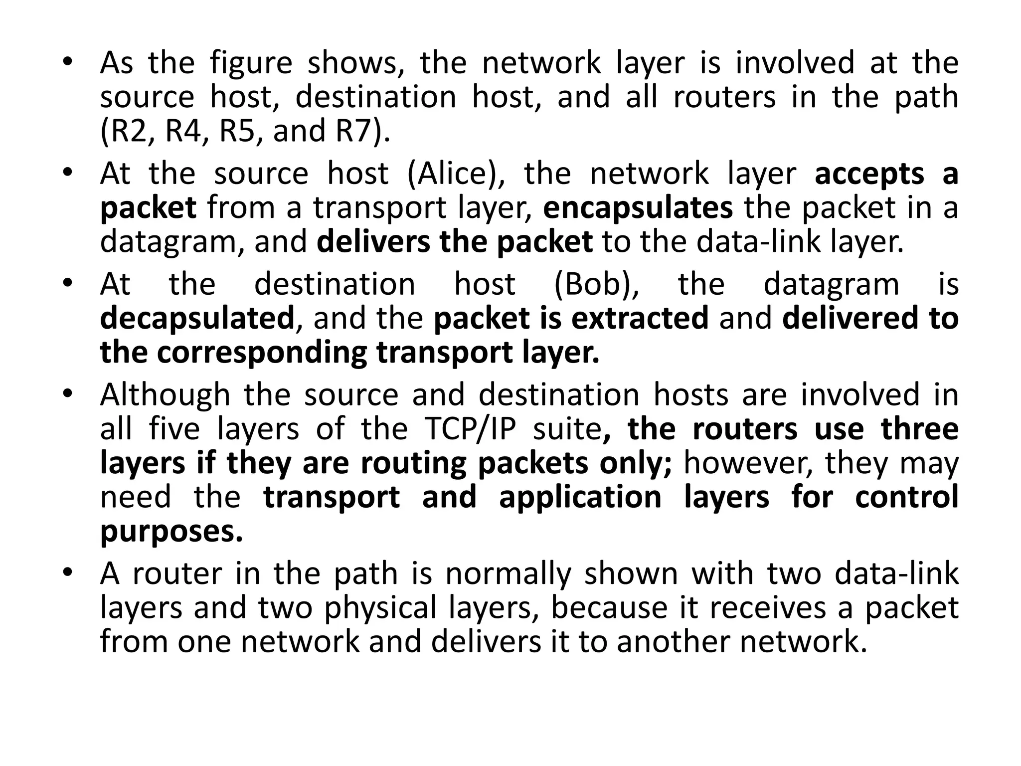 • As the figure shows, the network layer is involved at the
source host, destination host, and all routers in the path
(R2, R4, R5, and R7).
• At the source host (Alice), the network layer accepts a
packet from a transport layer, encapsulates the packet in a
datagram, and delivers the packet to the data-link layer.
• At the destination host (Bob), the datagram is
decapsulated, and the packet is extracted and delivered to
the corresponding transport layer.
• Although the source and destination hosts are involved in
all five layers of the TCP/IP suite, the routers use three
layers if they are routing packets only; however, they may
need the transport and application layers for control
purposes.
• A router in the path is normally shown with two data-link
layers and two physical layers, because it receives a packet
from one network and delivers it to another network.
 