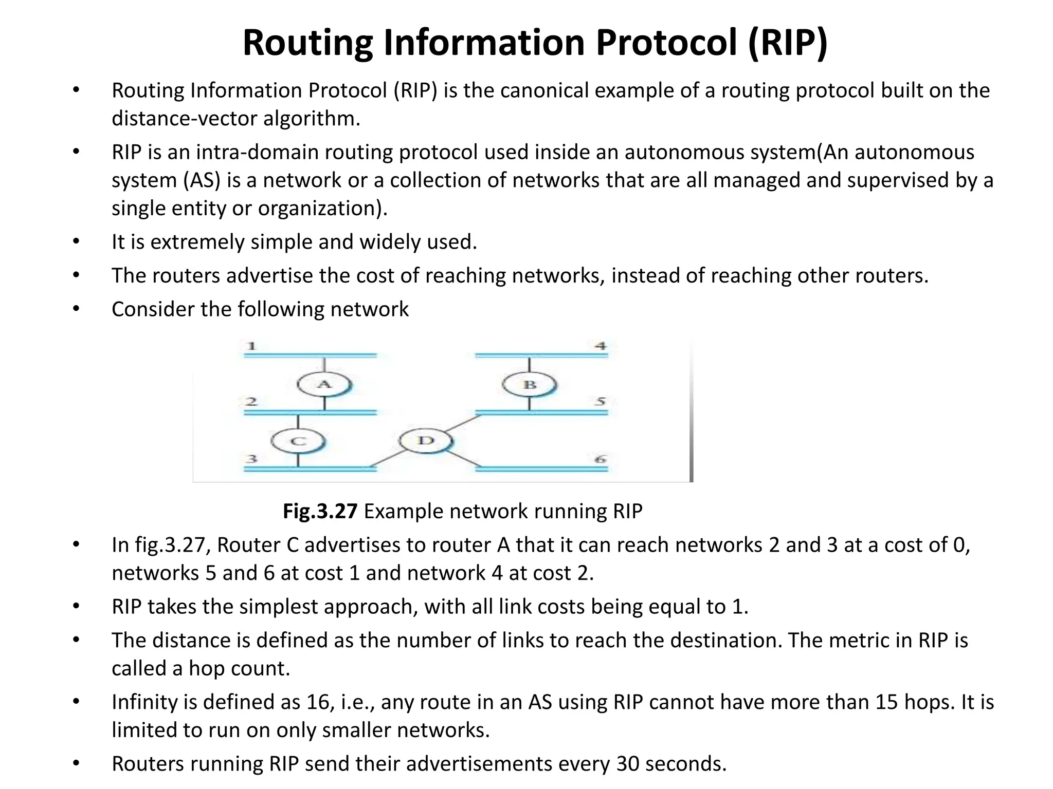 Routing Information Protocol (RIP)
• Routing Information Protocol (RIP) is the canonical example of a routing protocol built on the
distance-vector algorithm.
• RIP is an intra-domain routing protocol used inside an autonomous system(An autonomous
system (AS) is a network or a collection of networks that are all managed and supervised by a
single entity or organization).
• It is extremely simple and widely used.
• The routers advertise the cost of reaching networks, instead of reaching other routers.
• Consider the following network
Fig.3.27 Example network running RIP
• In fig.3.27, Router C advertises to router A that it can reach networks 2 and 3 at a cost of 0,
networks 5 and 6 at cost 1 and network 4 at cost 2.
• RIP takes the simplest approach, with all link costs being equal to 1.
• The distance is defined as the number of links to reach the destination. The metric in RIP is
called a hop count.
• Infinity is defined as 16, i.e., any route in an AS using RIP cannot have more than 15 hops. It is
limited to run on only smaller networks.
• Routers running RIP send their advertisements every 30 seconds.
 