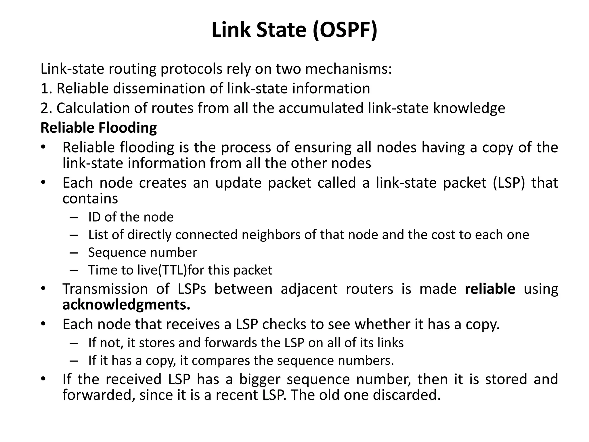 Link State (OSPF)
Link-state routing protocols rely on two mechanisms:
1. Reliable dissemination of link-state information
2. Calculation of routes from all the accumulated link-state knowledge
Reliable Flooding
• Reliable flooding is the process of ensuring all nodes having a copy of the
link-state information from all the other nodes
• Each node creates an update packet called a link-state packet (LSP) that
contains
– ID of the node
– List of directly connected neighbors of that node and the cost to each one
– Sequence number
– Time to live(TTL)for this packet
• Transmission of LSPs between adjacent routers is made reliable using
acknowledgments.
• Each node that receives a LSP checks to see whether it has a copy.
– If not, it stores and forwards the LSP on all of its links
– If it has a copy, it compares the sequence numbers.
• If the received LSP has a bigger sequence number, then it is stored and
forwarded, since it is a recent LSP. The old one discarded.
 