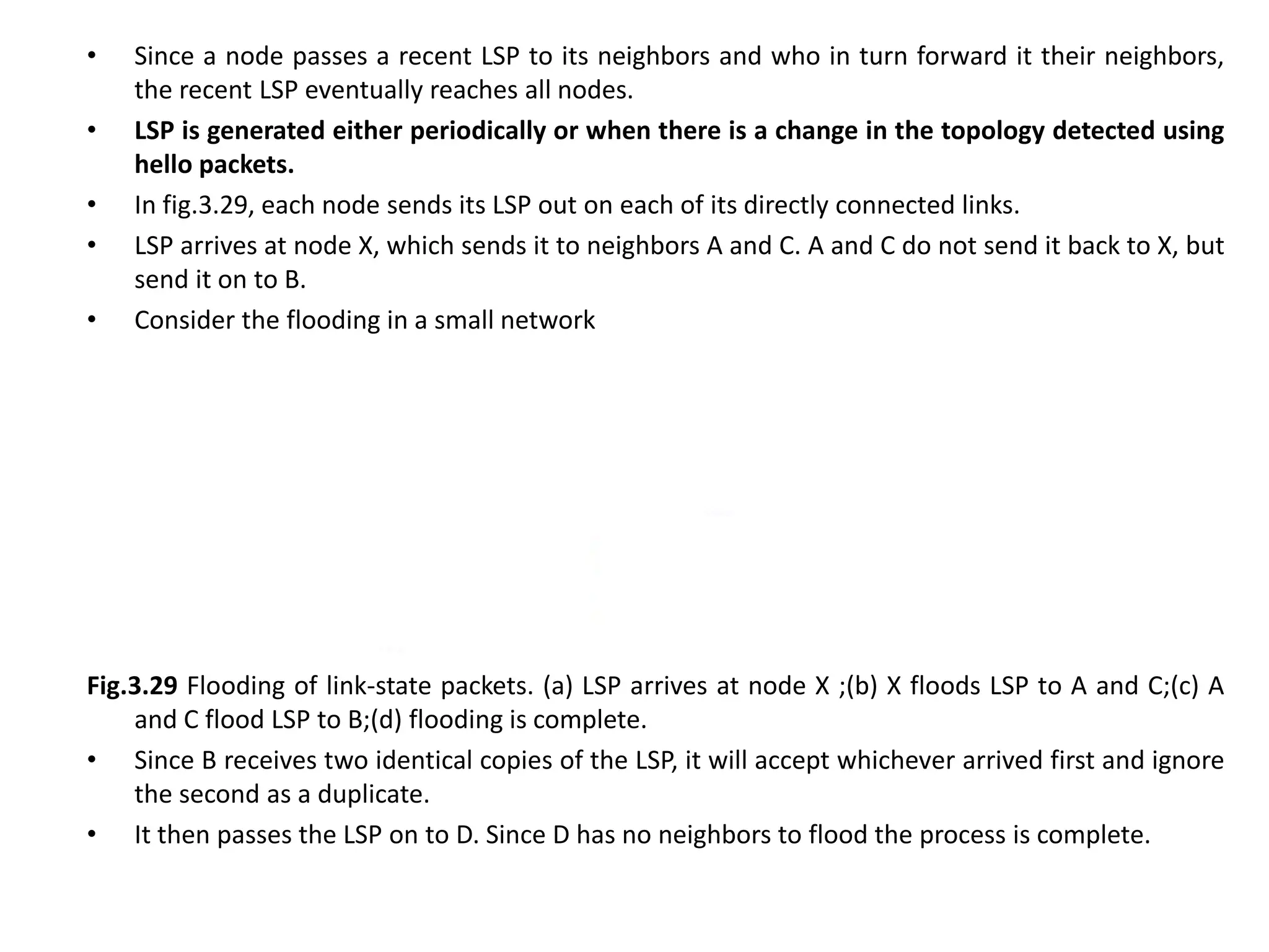 • Since a node passes a recent LSP to its neighbors and who in turn forward it their neighbors,
the recent LSP eventually reaches all nodes.
• LSP is generated either periodically or when there is a change in the topology detected using
hello packets.
• In fig.3.29, each node sends its LSP out on each of its directly connected links.
• LSP arrives at node X, which sends it to neighbors A and C. A and C do not send it back to X, but
send it on to B.
• Consider the flooding in a small network
Fig.3.29 Flooding of link-state packets. (a) LSP arrives at node X ;(b) X floods LSP to A and C;(c) A
and C flood LSP to B;(d) flooding is complete.
• Since B receives two identical copies of the LSP, it will accept whichever arrived first and ignore
the second as a duplicate.
• It then passes the LSP on to D. Since D has no neighbors to flood the process is complete.
 