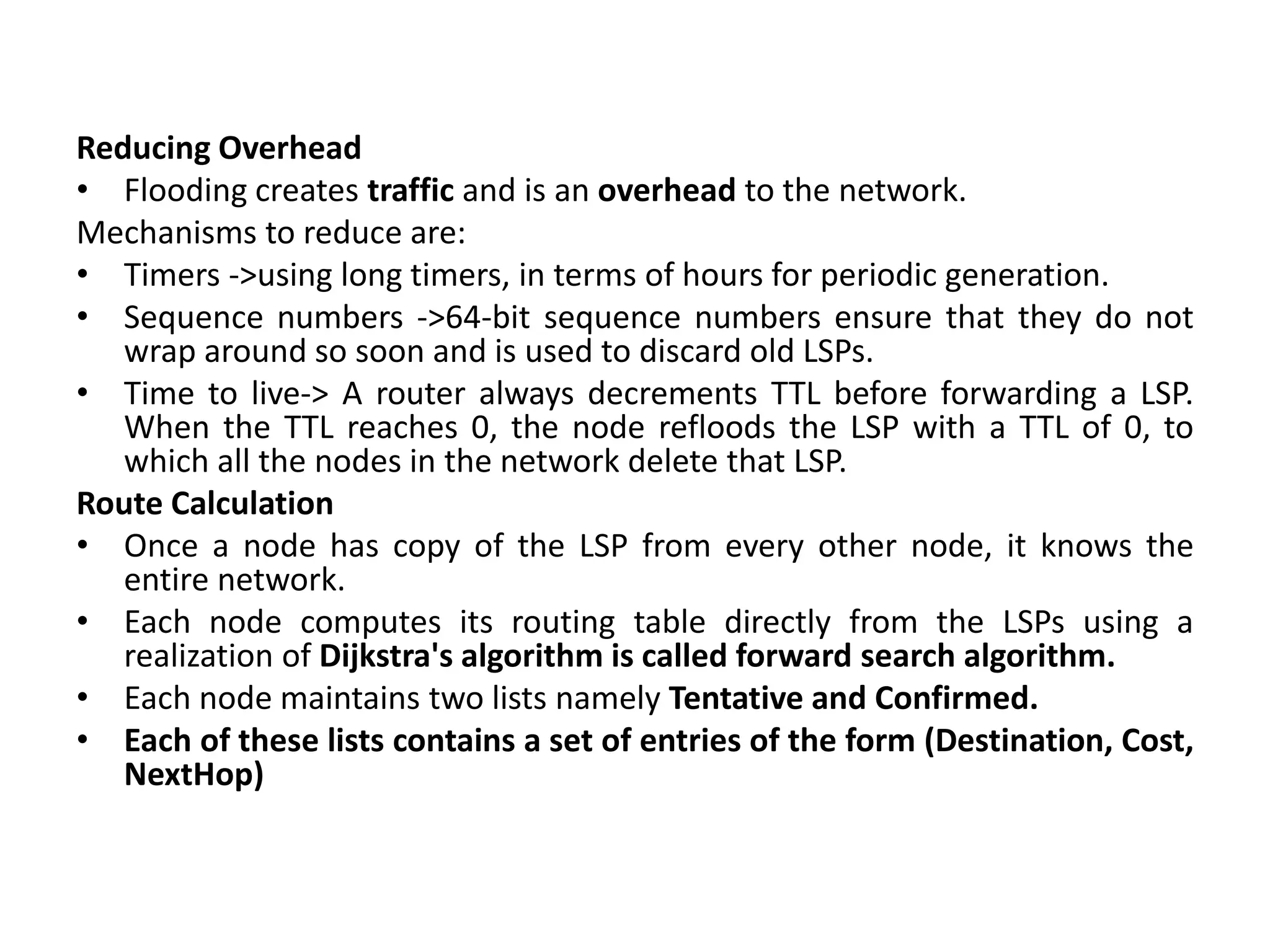 Reducing Overhead
• Flooding creates traffic and is an overhead to the network.
Mechanisms to reduce are:
• Timers ->using long timers, in terms of hours for periodic generation.
• Sequence numbers ->64-bit sequence numbers ensure that they do not
wrap around so soon and is used to discard old LSPs.
• Time to live-> A router always decrements TTL before forwarding a LSP.
When the TTL reaches 0, the node refloods the LSP with a TTL of 0, to
which all the nodes in the network delete that LSP.
Route Calculation
• Once a node has copy of the LSP from every other node, it knows the
entire network.
• Each node computes its routing table directly from the LSPs using a
realization of Dijkstra's algorithm is called forward search algorithm.
• Each node maintains two lists namely Tentative and Confirmed.
• Each of these lists contains a set of entries of the form (Destination, Cost,
NextHop)
 