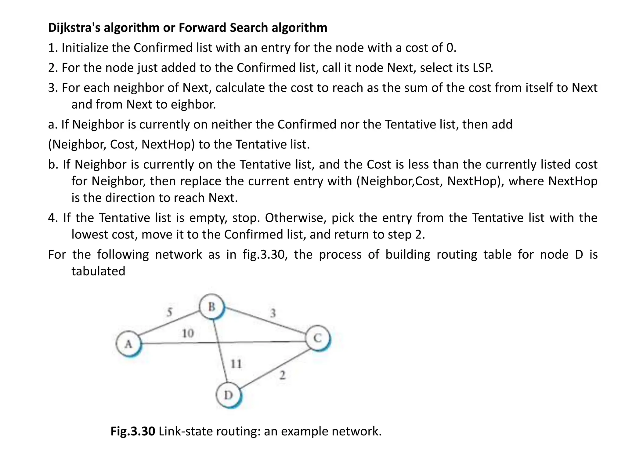Dijkstra's algorithm or Forward Search algorithm
1. Initialize the Confirmed list with an entry for the node with a cost of 0.
2. For the node just added to the Confirmed list, call it node Next, select its LSP.
3. For each neighbor of Next, calculate the cost to reach as the sum of the cost from itself to Next
and from Next to eighbor.
a. If Neighbor is currently on neither the Confirmed nor the Tentative list, then add
(Neighbor, Cost, NextHop) to the Tentative list.
b. If Neighbor is currently on the Tentative list, and the Cost is less than the currently listed cost
for Neighbor, then replace the current entry with (Neighbor,Cost, NextHop), where NextHop
is the direction to reach Next.
4. If the Tentative list is empty, stop. Otherwise, pick the entry from the Tentative list with the
lowest cost, move it to the Confirmed list, and return to step 2.
For the following network as in fig.3.30, the process of building routing table for node D is
tabulated
Fig.3.30 Link-state routing: an example network.
 