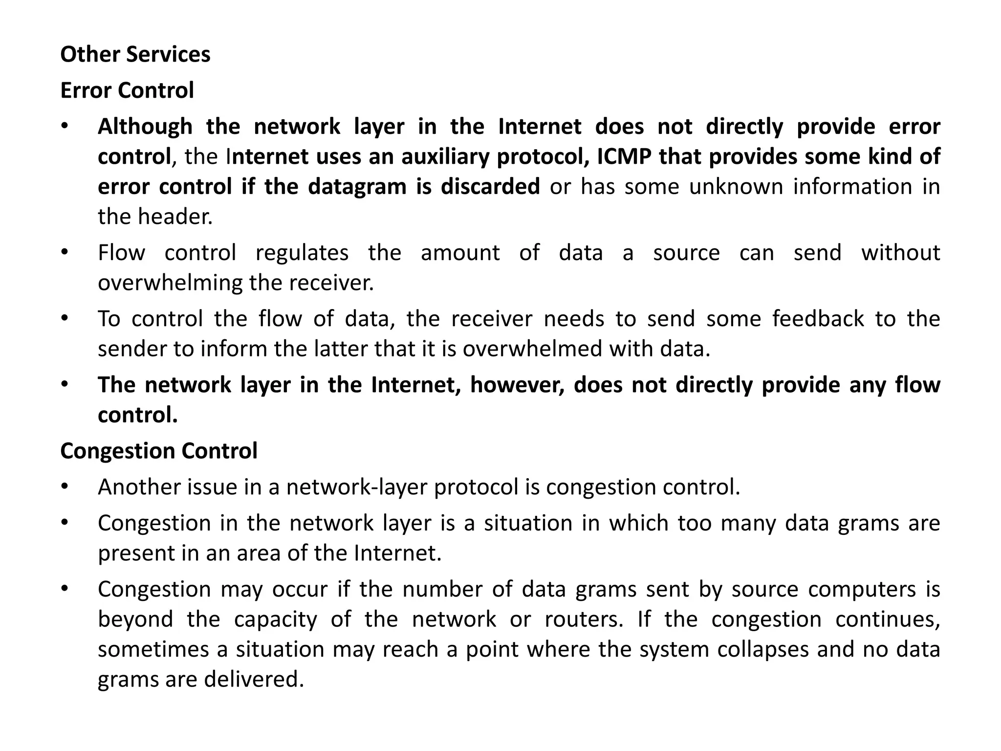 Other Services
Error Control
• Although the network layer in the Internet does not directly provide error
control, the Internet uses an auxiliary protocol, ICMP that provides some kind of
error control if the datagram is discarded or has some unknown information in
the header.
• Flow control regulates the amount of data a source can send without
overwhelming the receiver.
• To control the flow of data, the receiver needs to send some feedback to the
sender to inform the latter that it is overwhelmed with data.
• The network layer in the Internet, however, does not directly provide any flow
control.
Congestion Control
• Another issue in a network-layer protocol is congestion control.
• Congestion in the network layer is a situation in which too many data grams are
present in an area of the Internet.
• Congestion may occur if the number of data grams sent by source computers is
beyond the capacity of the network or routers. If the congestion continues,
sometimes a situation may reach a point where the system collapses and no data
grams are delivered.
 