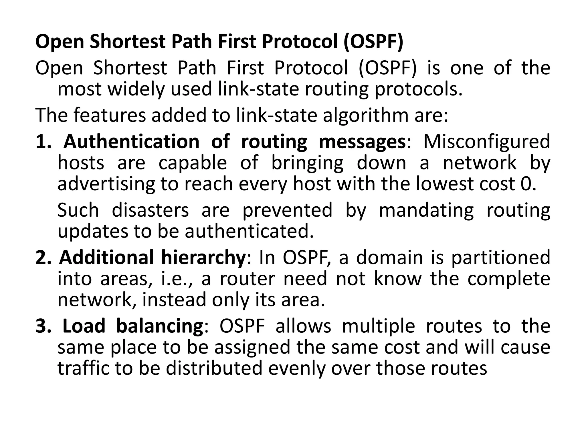Open Shortest Path First Protocol (OSPF)
Open Shortest Path First Protocol (OSPF) is one of the
most widely used link-state routing protocols.
The features added to link-state algorithm are:
1. Authentication of routing messages: Misconfigured
hosts are capable of bringing down a network by
advertising to reach every host with the lowest cost 0.
Such disasters are prevented by mandating routing
updates to be authenticated.
2. Additional hierarchy: In OSPF, a domain is partitioned
into areas, i.e., a router need not know the complete
network, instead only its area.
3. Load balancing: OSPF allows multiple routes to the
same place to be assigned the same cost and will cause
traffic to be distributed evenly over those routes
 
