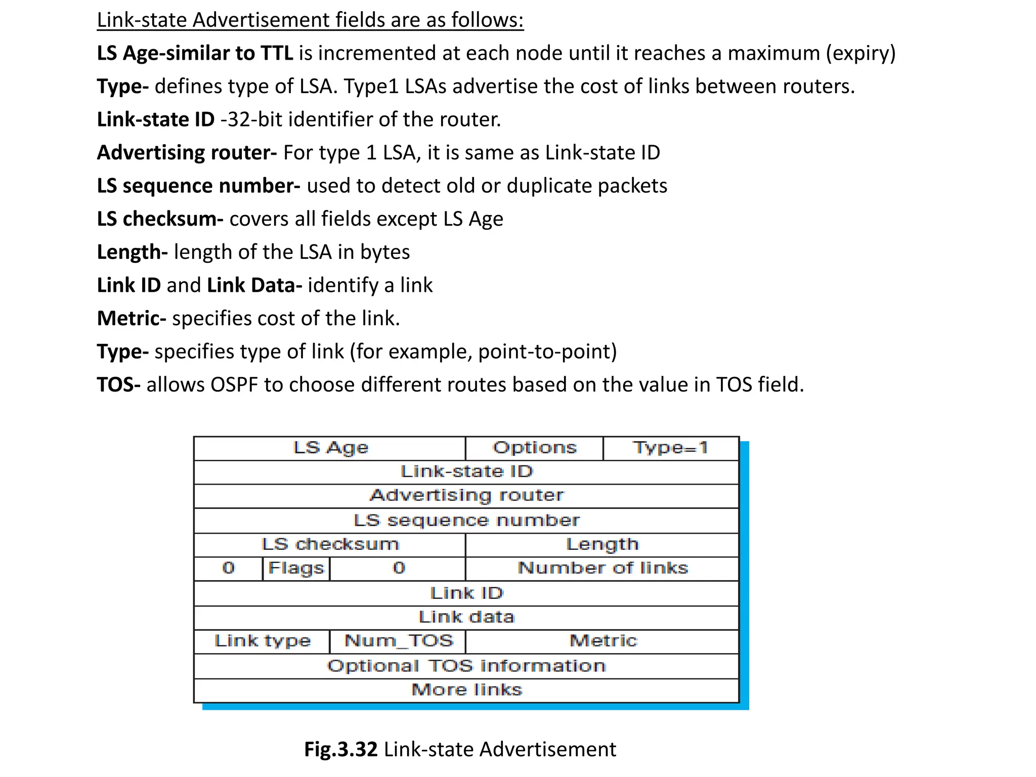 Link-state Advertisement fields are as follows:
LS Age-similar to TTL is incremented at each node until it reaches a maximum (expiry)
Type- defines type of LSA. Type1 LSAs advertise the cost of links between routers.
Link-state ID -32-bit identifier of the router.
Advertising router- For type 1 LSA, it is same as Link-state ID
LS sequence number- used to detect old or duplicate packets
LS checksum- covers all fields except LS Age
Length- length of the LSA in bytes
Link ID and Link Data- identify a link
Metric- specifies cost of the link.
Type- specifies type of link (for example, point-to-point)
TOS- allows OSPF to choose different routes based on the value in TOS field.
Fig.3.32 Link-state Advertisement
 