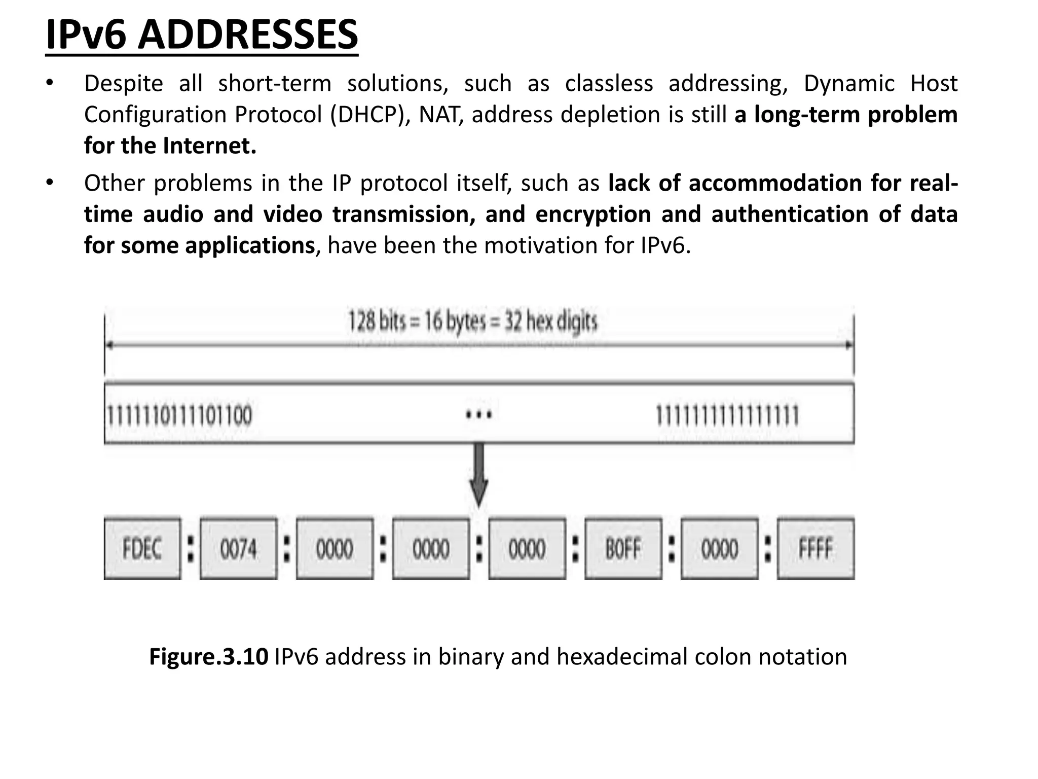 IPv6 ADDRESSES
• Despite all short-term solutions, such as classless addressing, Dynamic Host
Configuration Protocol (DHCP), NAT, address depletion is still a long-term problem
for the Internet.
• Other problems in the IP protocol itself, such as lack of accommodation for real-
time audio and video transmission, and encryption and authentication of data
for some applications, have been the motivation for IPv6.
Figure.3.10 IPv6 address in binary and hexadecimal colon notation
 