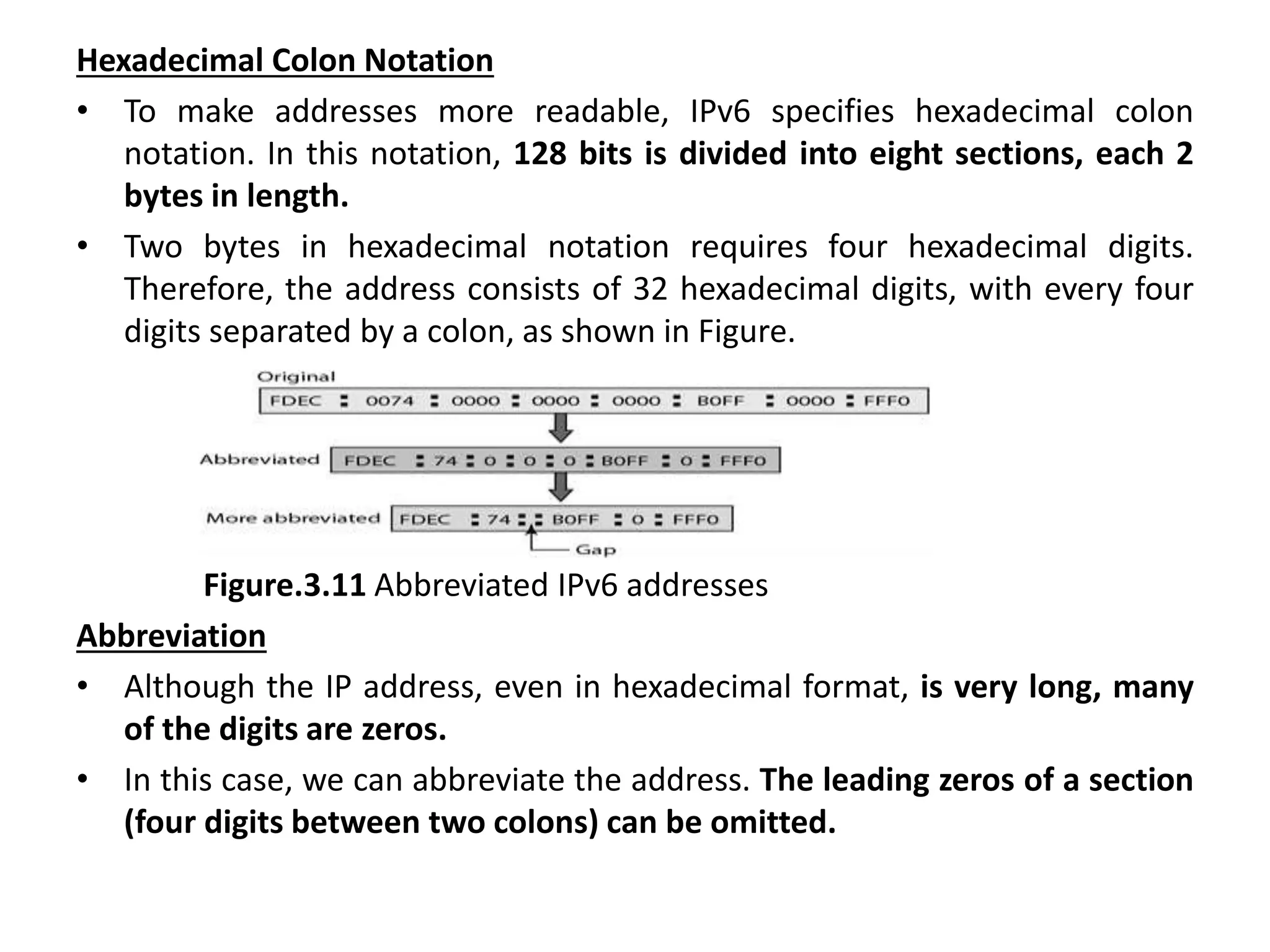 Hexadecimal Colon Notation
• To make addresses more readable, IPv6 specifies hexadecimal colon
notation. In this notation, 128 bits is divided into eight sections, each 2
bytes in length.
• Two bytes in hexadecimal notation requires four hexadecimal digits.
Therefore, the address consists of 32 hexadecimal digits, with every four
digits separated by a colon, as shown in Figure.
Figure.3.11 Abbreviated IPv6 addresses
Abbreviation
• Although the IP address, even in hexadecimal format, is very long, many
of the digits are zeros.
• In this case, we can abbreviate the address. The leading zeros of a section
(four digits between two colons) can be omitted.
 