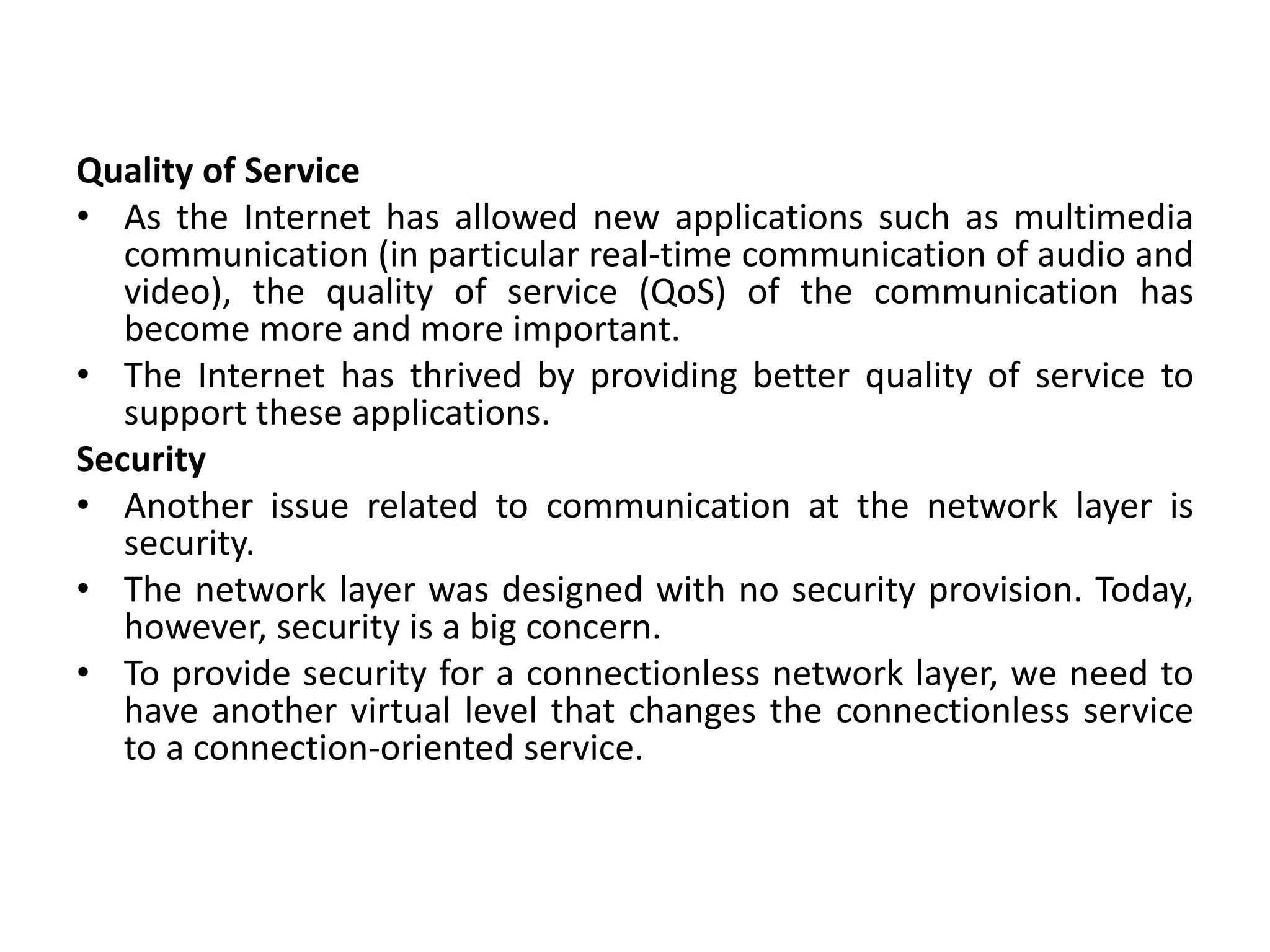 Quality of Service
• As the Internet has allowed new applications such as multimedia
communication (in particular real-time communication of audio and
video), the quality of service (QoS) of the communication has
become more and more important.
• The Internet has thrived by providing better quality of service to
support these applications.
Security
• Another issue related to communication at the network layer is
security.
• The network layer was designed with no security provision. Today,
however, security is a big concern.
• To provide security for a connectionless network layer, we need to
have another virtual level that changes the connectionless service
to a connection-oriented service.
 