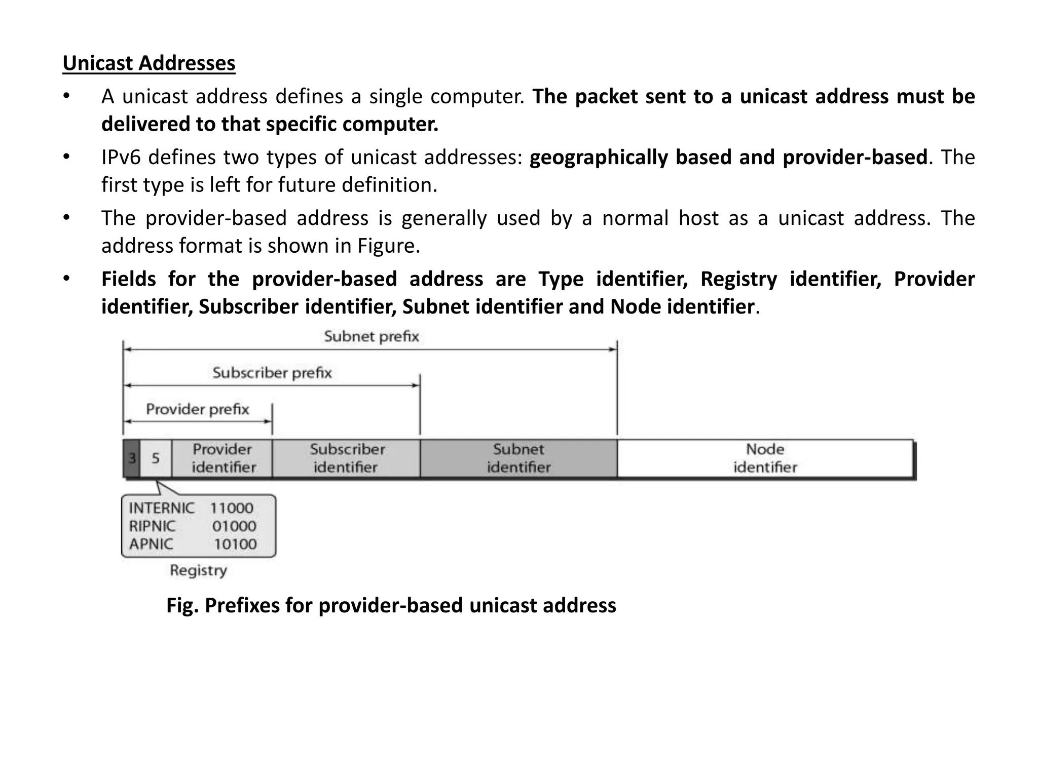 Unicast Addresses
• A unicast address defines a single computer. The packet sent to a unicast address must be
delivered to that specific computer.
• IPv6 defines two types of unicast addresses: geographically based and provider-based. The
first type is left for future definition.
• The provider-based address is generally used by a normal host as a unicast address. The
address format is shown in Figure.
• Fields for the provider-based address are Type identifier, Registry identifier, Provider
identifier, Subscriber identifier, Subnet identifier and Node identifier.
Fig. Prefixes for provider-based unicast address
 