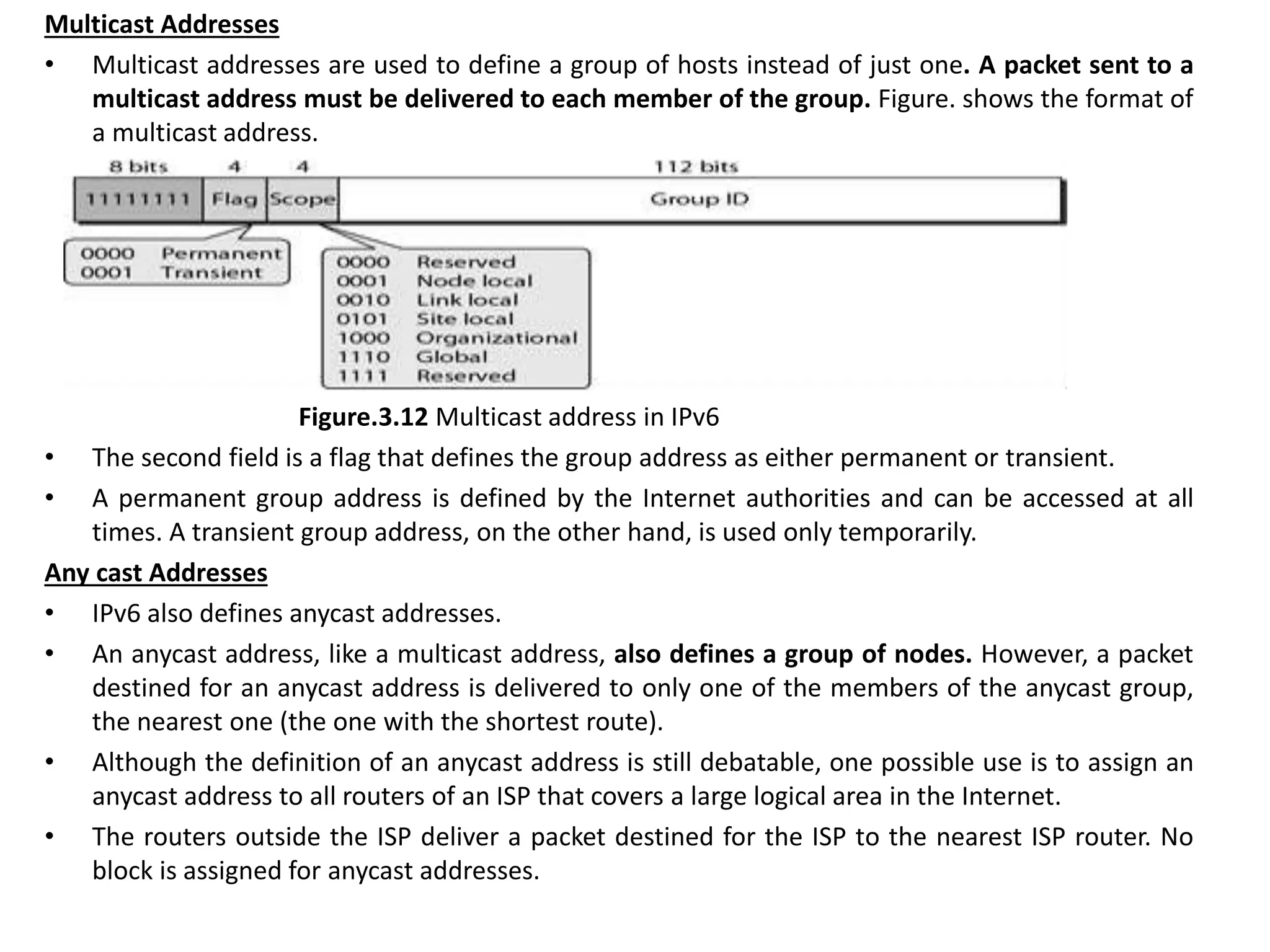 Multicast Addresses
• Multicast addresses are used to define a group of hosts instead of just one. A packet sent to a
multicast address must be delivered to each member of the group. Figure. shows the format of
a multicast address.
Figure.3.12 Multicast address in IPv6
• The second field is a flag that defines the group address as either permanent or transient.
• A permanent group address is defined by the Internet authorities and can be accessed at all
times. A transient group address, on the other hand, is used only temporarily.
Any cast Addresses
• IPv6 also defines anycast addresses.
• An anycast address, like a multicast address, also defines a group of nodes. However, a packet
destined for an anycast address is delivered to only one of the members of the anycast group,
the nearest one (the one with the shortest route).
• Although the definition of an anycast address is still debatable, one possible use is to assign an
anycast address to all routers of an ISP that covers a large logical area in the Internet.
• The routers outside the ISP deliver a packet destined for the ISP to the nearest ISP router. No
block is assigned for anycast addresses.
 