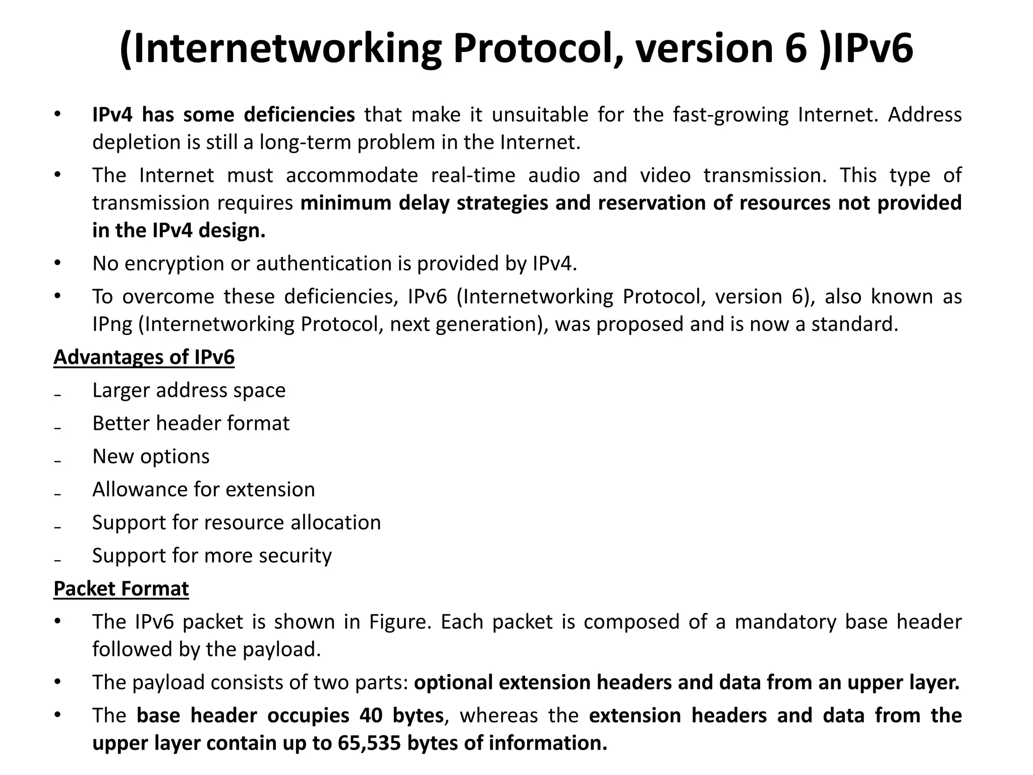 (Internetworking Protocol, version 6 )IPv6
• IPv4 has some deficiencies that make it unsuitable for the fast-growing Internet. Address
depletion is still a long-term problem in the Internet.
• The Internet must accommodate real-time audio and video transmission. This type of
transmission requires minimum delay strategies and reservation of resources not provided
in the IPv4 design.
• No encryption or authentication is provided by IPv4.
• To overcome these deficiencies, IPv6 (Internetworking Protocol, version 6), also known as
IPng (Internetworking Protocol, next generation), was proposed and is now a standard.
Advantages of IPv6
₋ Larger address space
₋ Better header format
₋ New options
₋ Allowance for extension
₋ Support for resource allocation
₋ Support for more security
Packet Format
• The IPv6 packet is shown in Figure. Each packet is composed of a mandatory base header
followed by the payload.
• The payload consists of two parts: optional extension headers and data from an upper layer.
• The base header occupies 40 bytes, whereas the extension headers and data from the
upper layer contain up to 65,535 bytes of information.
 