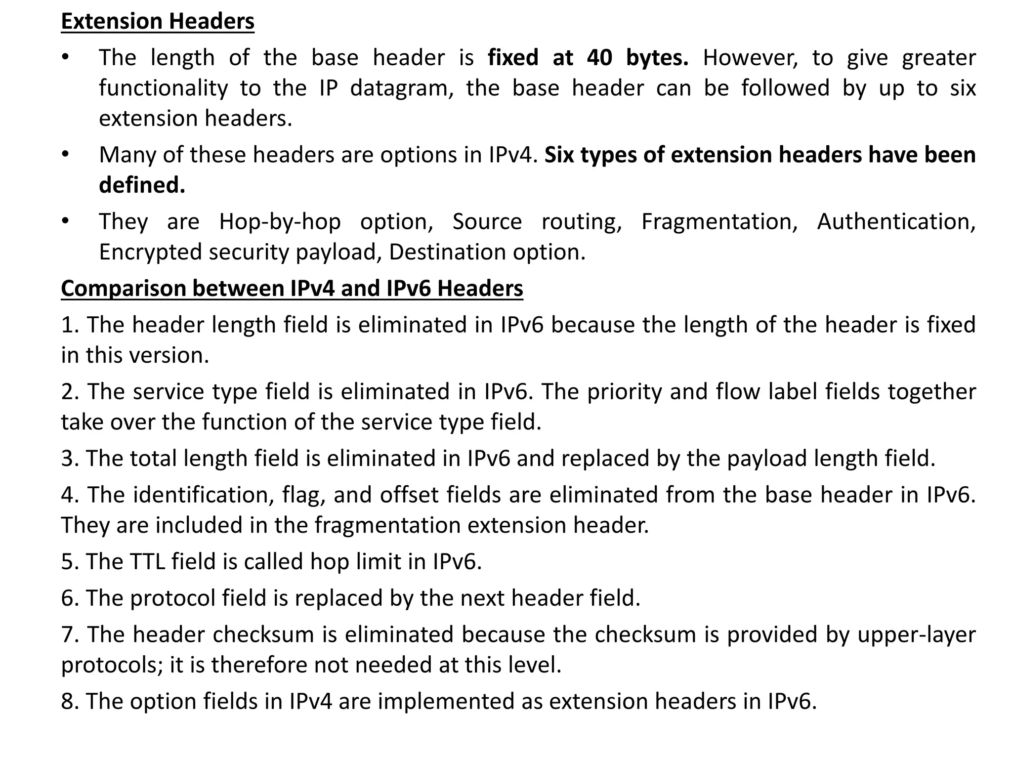 Extension Headers
• The length of the base header is fixed at 40 bytes. However, to give greater
functionality to the IP datagram, the base header can be followed by up to six
extension headers.
• Many of these headers are options in IPv4. Six types of extension headers have been
defined.
• They are Hop-by-hop option, Source routing, Fragmentation, Authentication,
Encrypted security payload, Destination option.
Comparison between IPv4 and IPv6 Headers
1. The header length field is eliminated in IPv6 because the length of the header is fixed
in this version.
2. The service type field is eliminated in IPv6. The priority and flow label fields together
take over the function of the service type field.
3. The total length field is eliminated in IPv6 and replaced by the payload length field.
4. The identification, flag, and offset fields are eliminated from the base header in IPv6.
They are included in the fragmentation extension header.
5. The TTL field is called hop limit in IPv6.
6. The protocol field is replaced by the next header field.
7. The header checksum is eliminated because the checksum is provided by upper-layer
protocols; it is therefore not needed at this level.
8. The option fields in IPv4 are implemented as extension headers in IPv6.
 