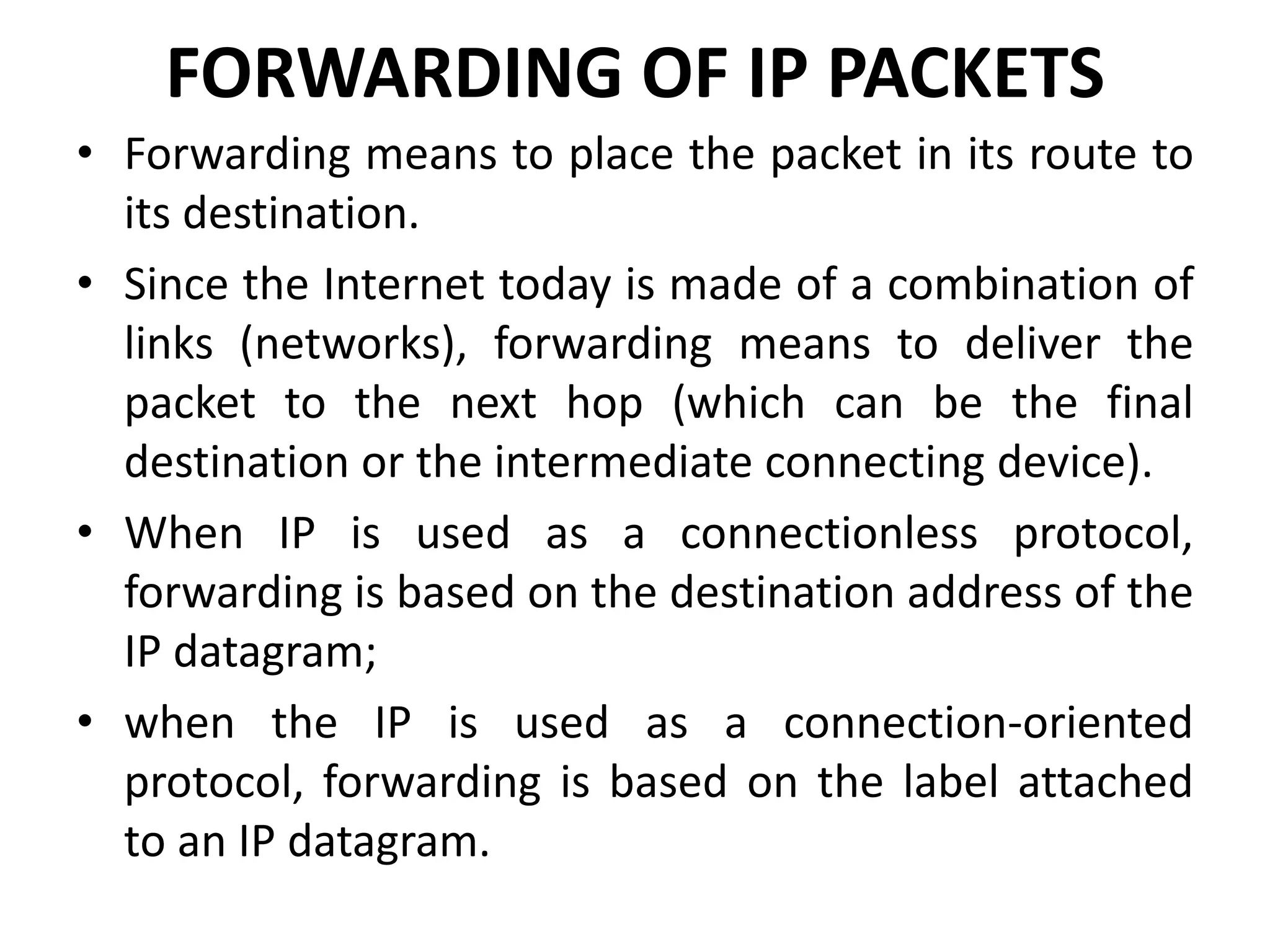 FORWARDING OF IP PACKETS
• Forwarding means to place the packet in its route to
its destination.
• Since the Internet today is made of a combination of
links (networks), forwarding means to deliver the
packet to the next hop (which can be the final
destination or the intermediate connecting device).
• When IP is used as a connectionless protocol,
forwarding is based on the destination address of the
IP datagram;
• when the IP is used as a connection-oriented
protocol, forwarding is based on the label attached
to an IP datagram.
 