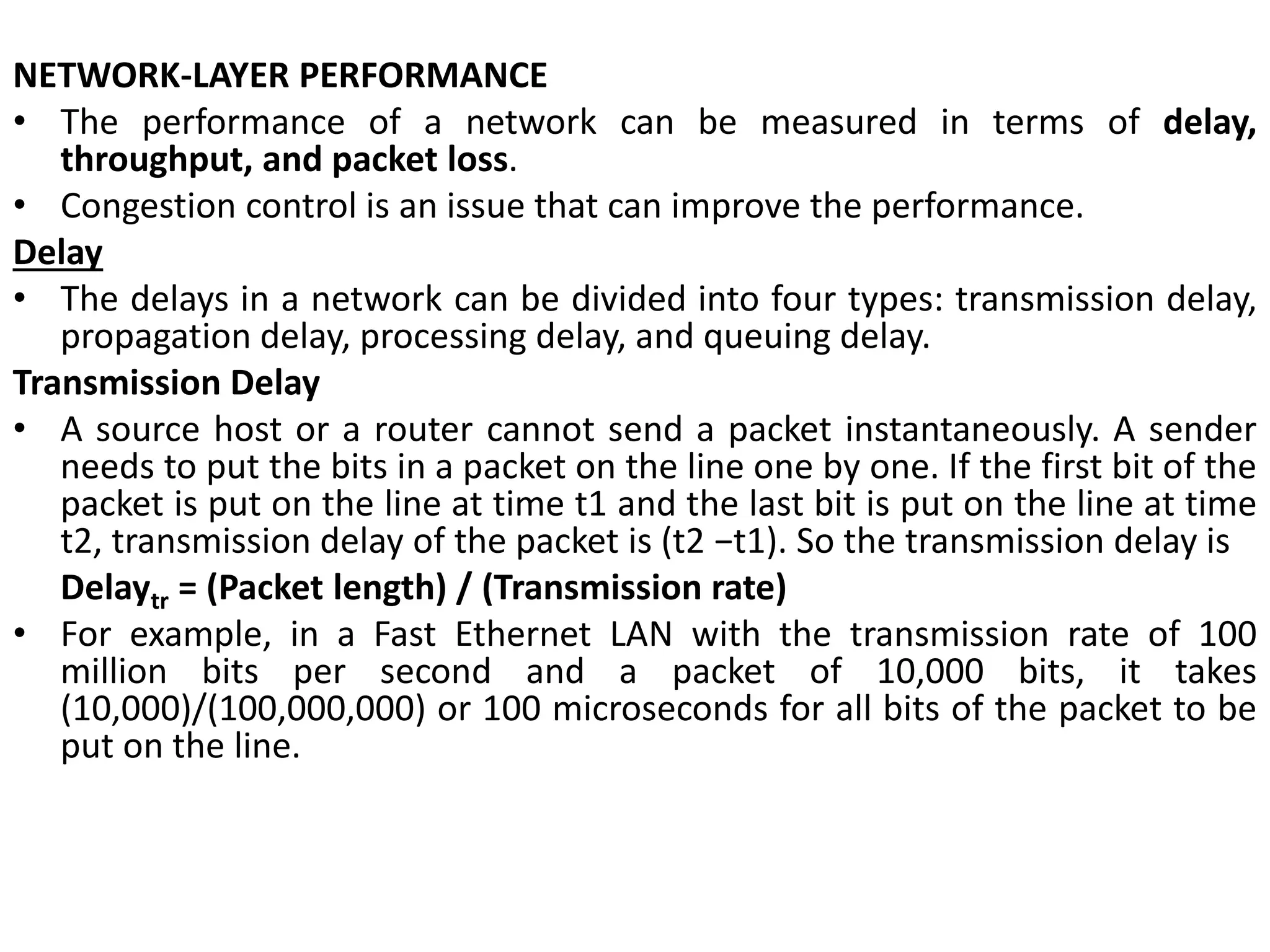 NETWORK-LAYER PERFORMANCE
• The performance of a network can be measured in terms of delay,
throughput, and packet loss.
• Congestion control is an issue that can improve the performance.
Delay
• The delays in a network can be divided into four types: transmission delay,
propagation delay, processing delay, and queuing delay.
Transmission Delay
• A source host or a router cannot send a packet instantaneously. A sender
needs to put the bits in a packet on the line one by one. If the first bit of the
packet is put on the line at time t1 and the last bit is put on the line at time
t2, transmission delay of the packet is (t2 −t1). So the transmission delay is
Delaytr = (Packet length) / (Transmission rate)
• For example, in a Fast Ethernet LAN with the transmission rate of 100
million bits per second and a packet of 10,000 bits, it takes
(10,000)/(100,000,000) or 100 microseconds for all bits of the packet to be
put on the line.
 