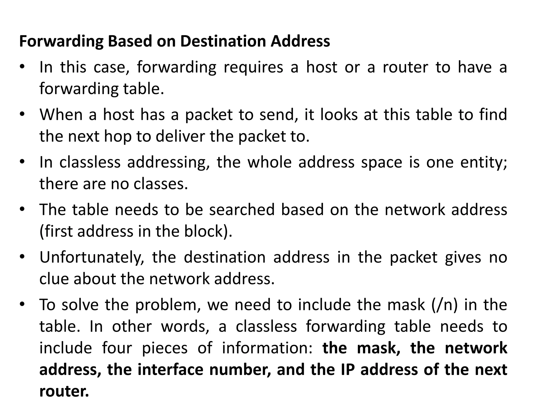 Forwarding Based on Destination Address
• In this case, forwarding requires a host or a router to have a
forwarding table.
• When a host has a packet to send, it looks at this table to find
the next hop to deliver the packet to.
• In classless addressing, the whole address space is one entity;
there are no classes.
• The table needs to be searched based on the network address
(first address in the block).
• Unfortunately, the destination address in the packet gives no
clue about the network address.
• To solve the problem, we need to include the mask (/n) in the
table. In other words, a classless forwarding table needs to
include four pieces of information: the mask, the network
address, the interface number, and the IP address of the next
router.
 