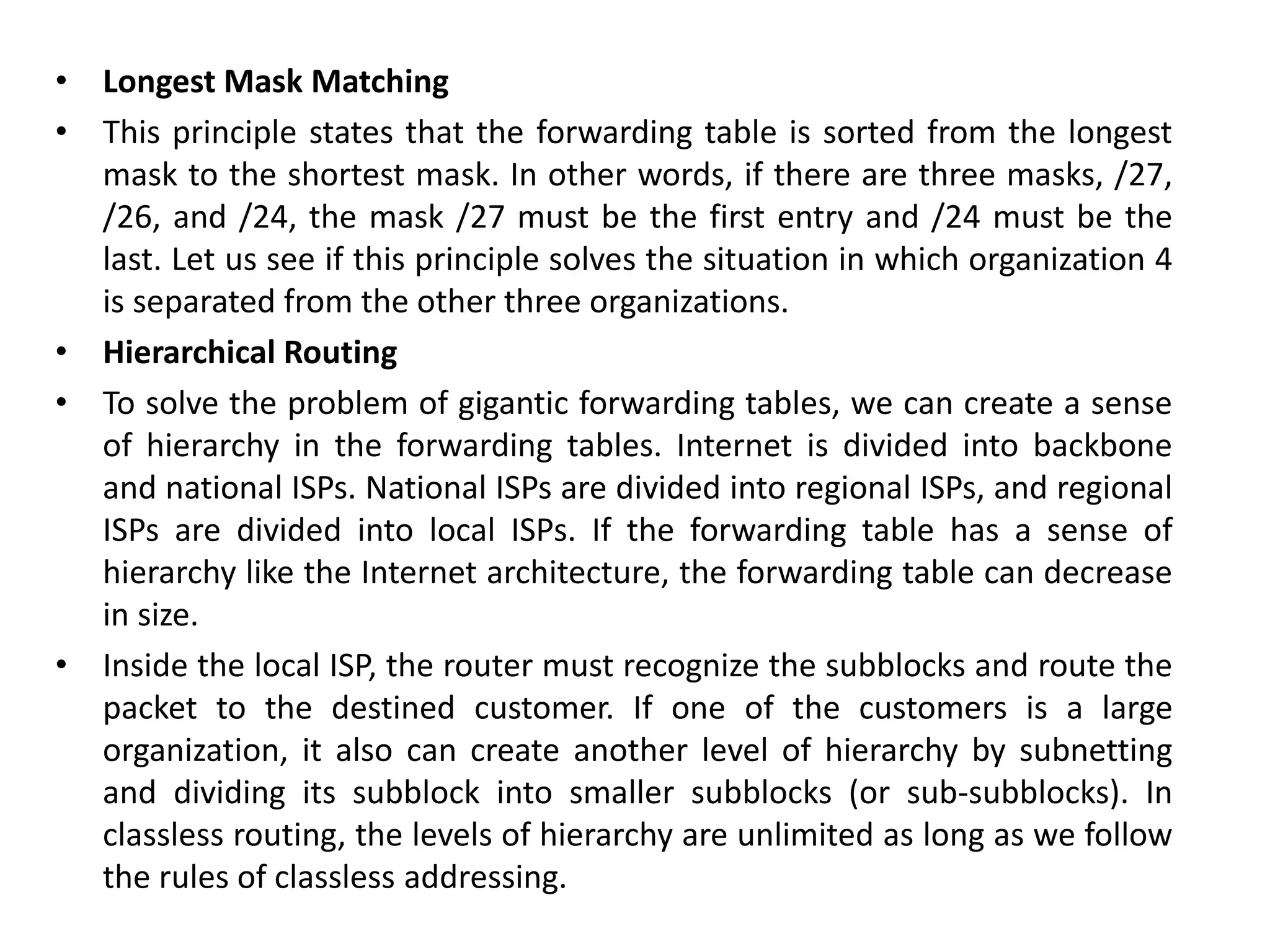 • Longest Mask Matching
• This principle states that the forwarding table is sorted from the longest
mask to the shortest mask. In other words, if there are three masks, /27,
/26, and /24, the mask /27 must be the first entry and /24 must be the
last. Let us see if this principle solves the situation in which organization 4
is separated from the other three organizations.
• Hierarchical Routing
• To solve the problem of gigantic forwarding tables, we can create a sense
of hierarchy in the forwarding tables. Internet is divided into backbone
and national ISPs. National ISPs are divided into regional ISPs, and regional
ISPs are divided into local ISPs. If the forwarding table has a sense of
hierarchy like the Internet architecture, the forwarding table can decrease
in size.
• Inside the local ISP, the router must recognize the subblocks and route the
packet to the destined customer. If one of the customers is a large
organization, it also can create another level of hierarchy by subnetting
and dividing its subblock into smaller subblocks (or sub-subblocks). In
classless routing, the levels of hierarchy are unlimited as long as we follow
the rules of classless addressing.
 