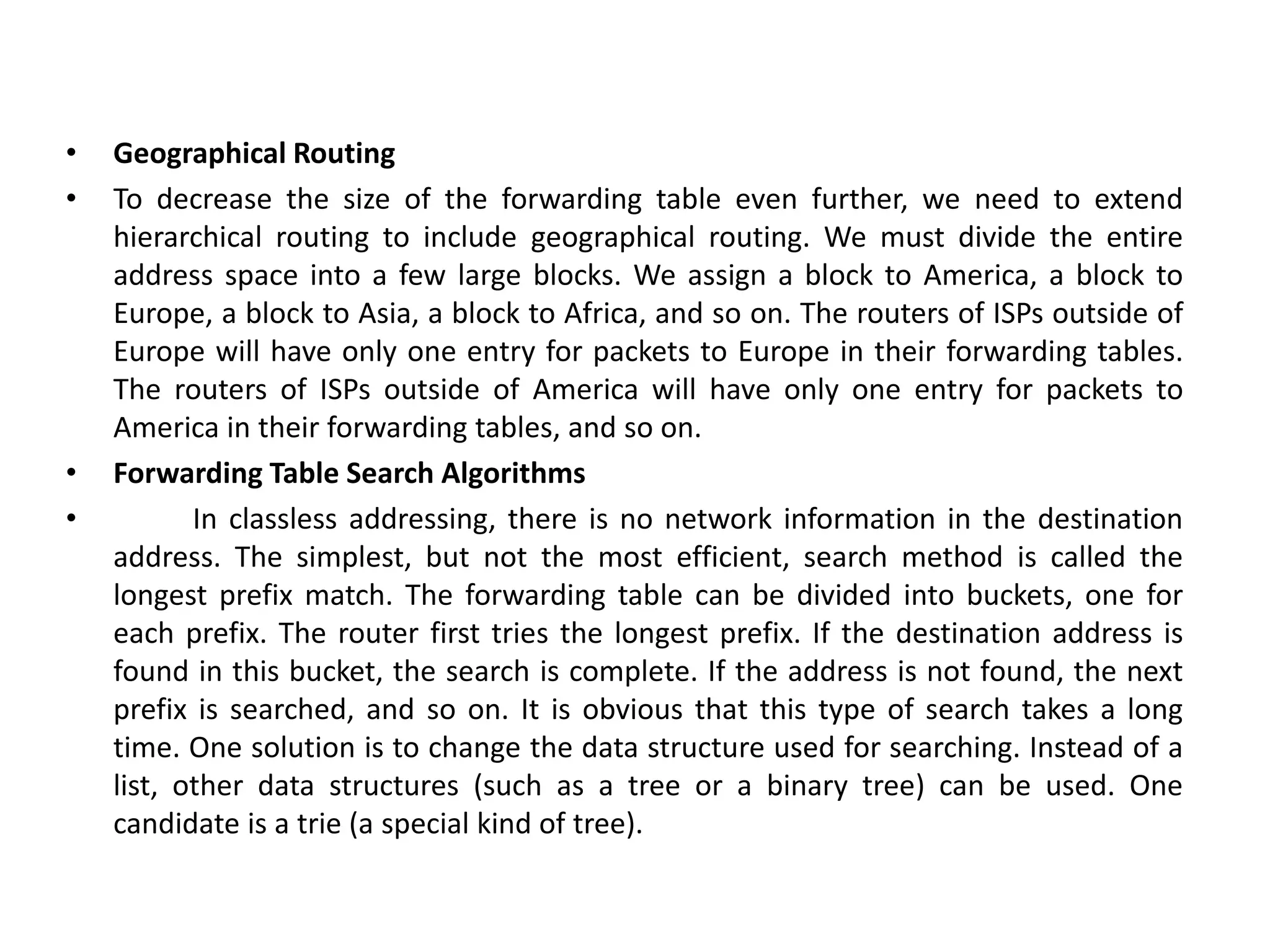 • Geographical Routing
• To decrease the size of the forwarding table even further, we need to extend
hierarchical routing to include geographical routing. We must divide the entire
address space into a few large blocks. We assign a block to America, a block to
Europe, a block to Asia, a block to Africa, and so on. The routers of ISPs outside of
Europe will have only one entry for packets to Europe in their forwarding tables.
The routers of ISPs outside of America will have only one entry for packets to
America in their forwarding tables, and so on.
• Forwarding Table Search Algorithms
• In classless addressing, there is no network information in the destination
address. The simplest, but not the most efficient, search method is called the
longest prefix match. The forwarding table can be divided into buckets, one for
each prefix. The router first tries the longest prefix. If the destination address is
found in this bucket, the search is complete. If the address is not found, the next
prefix is searched, and so on. It is obvious that this type of search takes a long
time. One solution is to change the data structure used for searching. Instead of a
list, other data structures (such as a tree or a binary tree) can be used. One
candidate is a trie (a special kind of tree).
 