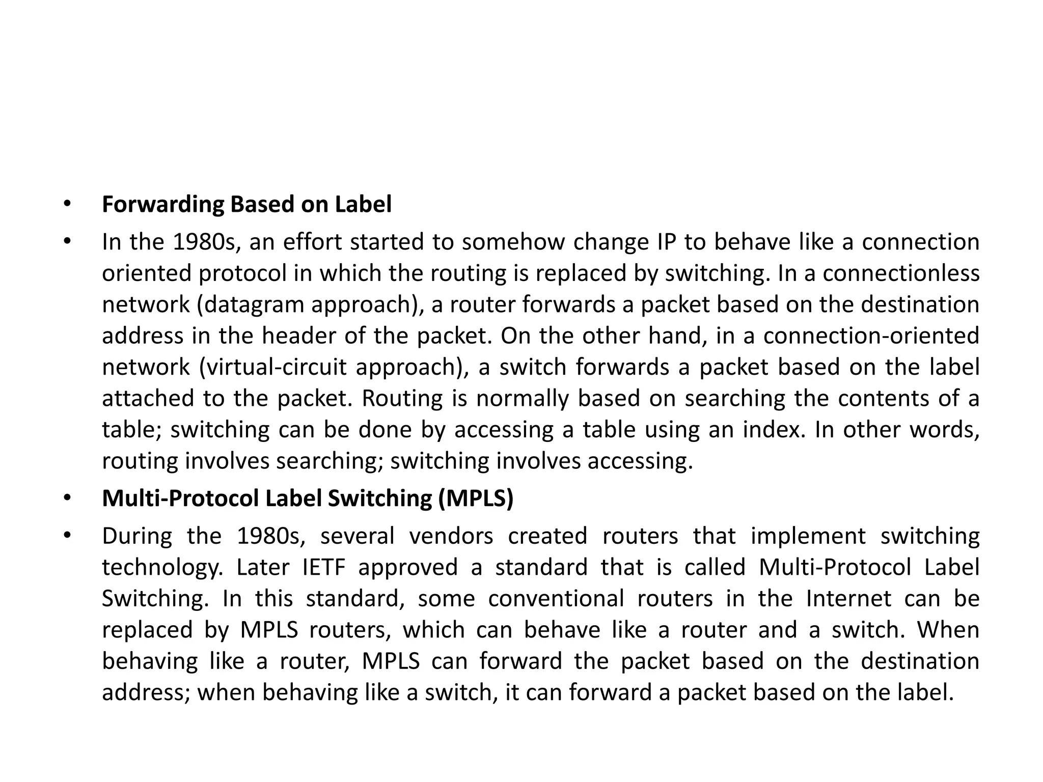 • Forwarding Based on Label
• In the 1980s, an effort started to somehow change IP to behave like a connection
oriented protocol in which the routing is replaced by switching. In a connectionless
network (datagram approach), a router forwards a packet based on the destination
address in the header of the packet. On the other hand, in a connection-oriented
network (virtual-circuit approach), a switch forwards a packet based on the label
attached to the packet. Routing is normally based on searching the contents of a
table; switching can be done by accessing a table using an index. In other words,
routing involves searching; switching involves accessing.
• Multi-Protocol Label Switching (MPLS)
• During the 1980s, several vendors created routers that implement switching
technology. Later IETF approved a standard that is called Multi-Protocol Label
Switching. In this standard, some conventional routers in the Internet can be
replaced by MPLS routers, which can behave like a router and a switch. When
behaving like a router, MPLS can forward the packet based on the destination
address; when behaving like a switch, it can forward a packet based on the label.
 