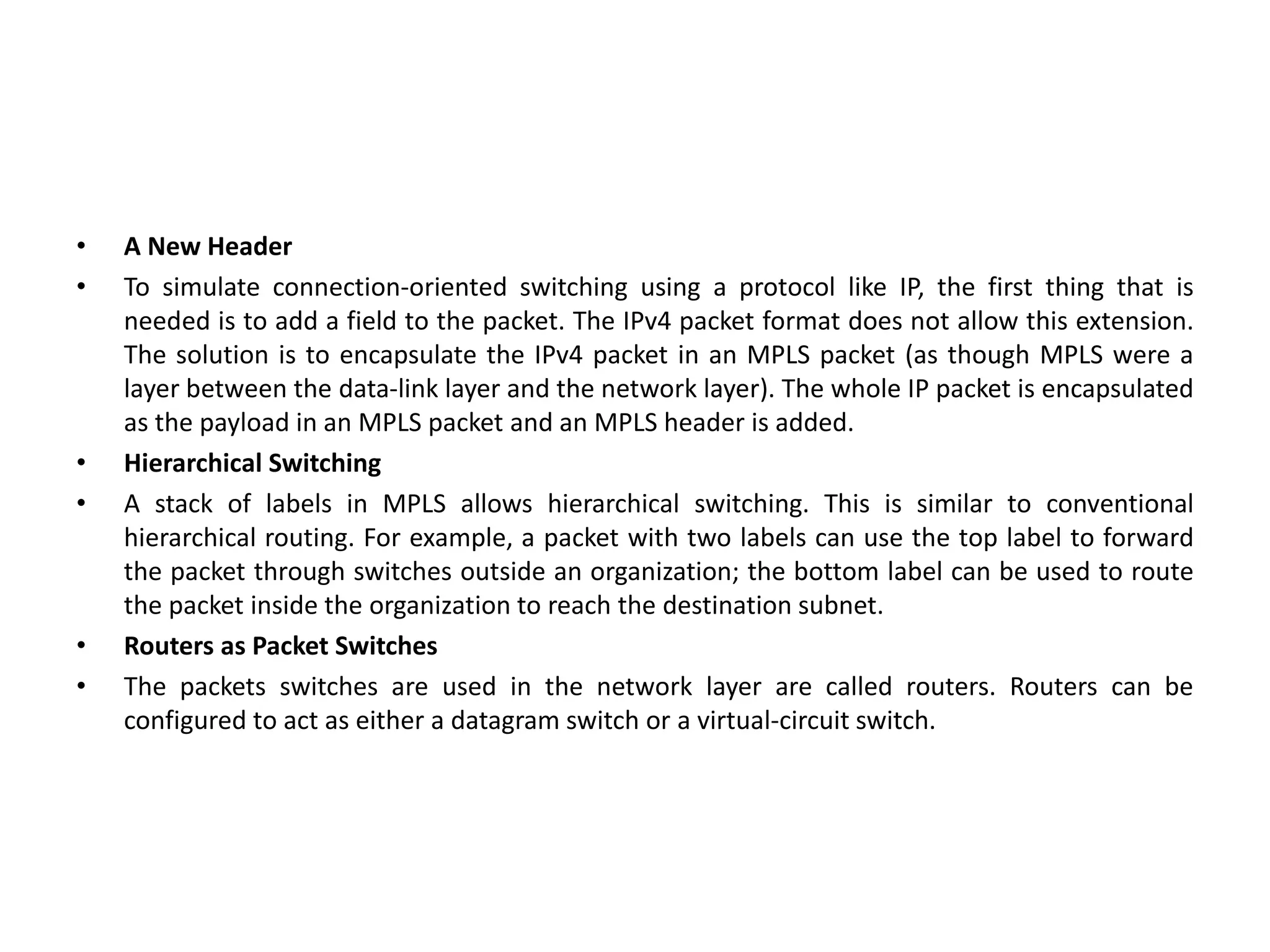 • A New Header
• To simulate connection-oriented switching using a protocol like IP, the first thing that is
needed is to add a field to the packet. The IPv4 packet format does not allow this extension.
The solution is to encapsulate the IPv4 packet in an MPLS packet (as though MPLS were a
layer between the data-link layer and the network layer). The whole IP packet is encapsulated
as the payload in an MPLS packet and an MPLS header is added.
• Hierarchical Switching
• A stack of labels in MPLS allows hierarchical switching. This is similar to conventional
hierarchical routing. For example, a packet with two labels can use the top label to forward
the packet through switches outside an organization; the bottom label can be used to route
the packet inside the organization to reach the destination subnet.
• Routers as Packet Switches
• The packets switches are used in the network layer are called routers. Routers can be
configured to act as either a datagram switch or a virtual-circuit switch.
 