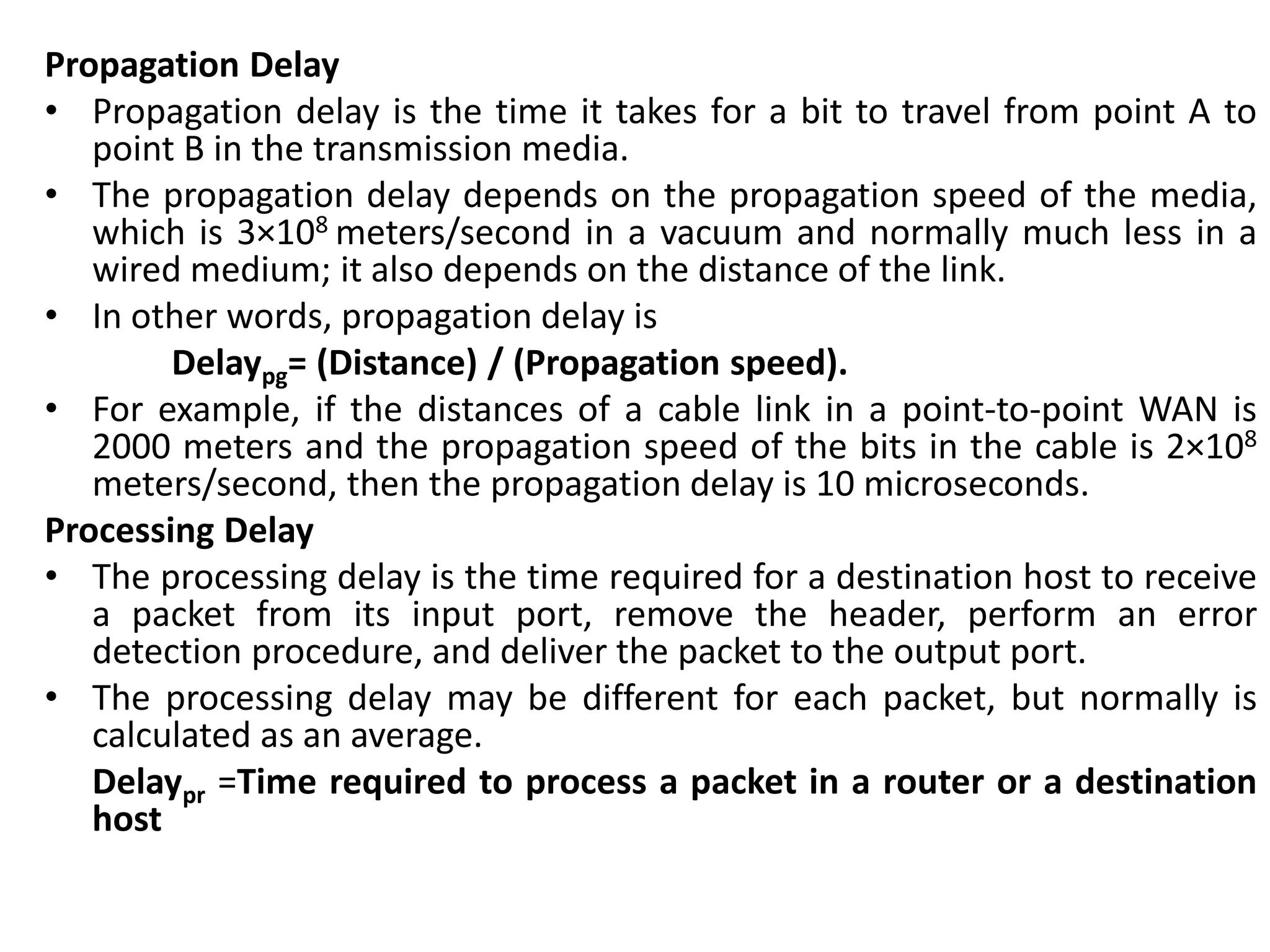 Propagation Delay
• Propagation delay is the time it takes for a bit to travel from point A to
point B in the transmission media.
• The propagation delay depends on the propagation speed of the media,
which is 3×108 meters/second in a vacuum and normally much less in a
wired medium; it also depends on the distance of the link.
• In other words, propagation delay is
Delaypg= (Distance) / (Propagation speed).
• For example, if the distances of a cable link in a point-to-point WAN is
2000 meters and the propagation speed of the bits in the cable is 2×108
meters/second, then the propagation delay is 10 microseconds.
Processing Delay
• The processing delay is the time required for a destination host to receive
a packet from its input port, remove the header, perform an error
detection procedure, and deliver the packet to the output port.
• The processing delay may be different for each packet, but normally is
calculated as an average.
Delaypr =Time required to process a packet in a router or a destination
host
 