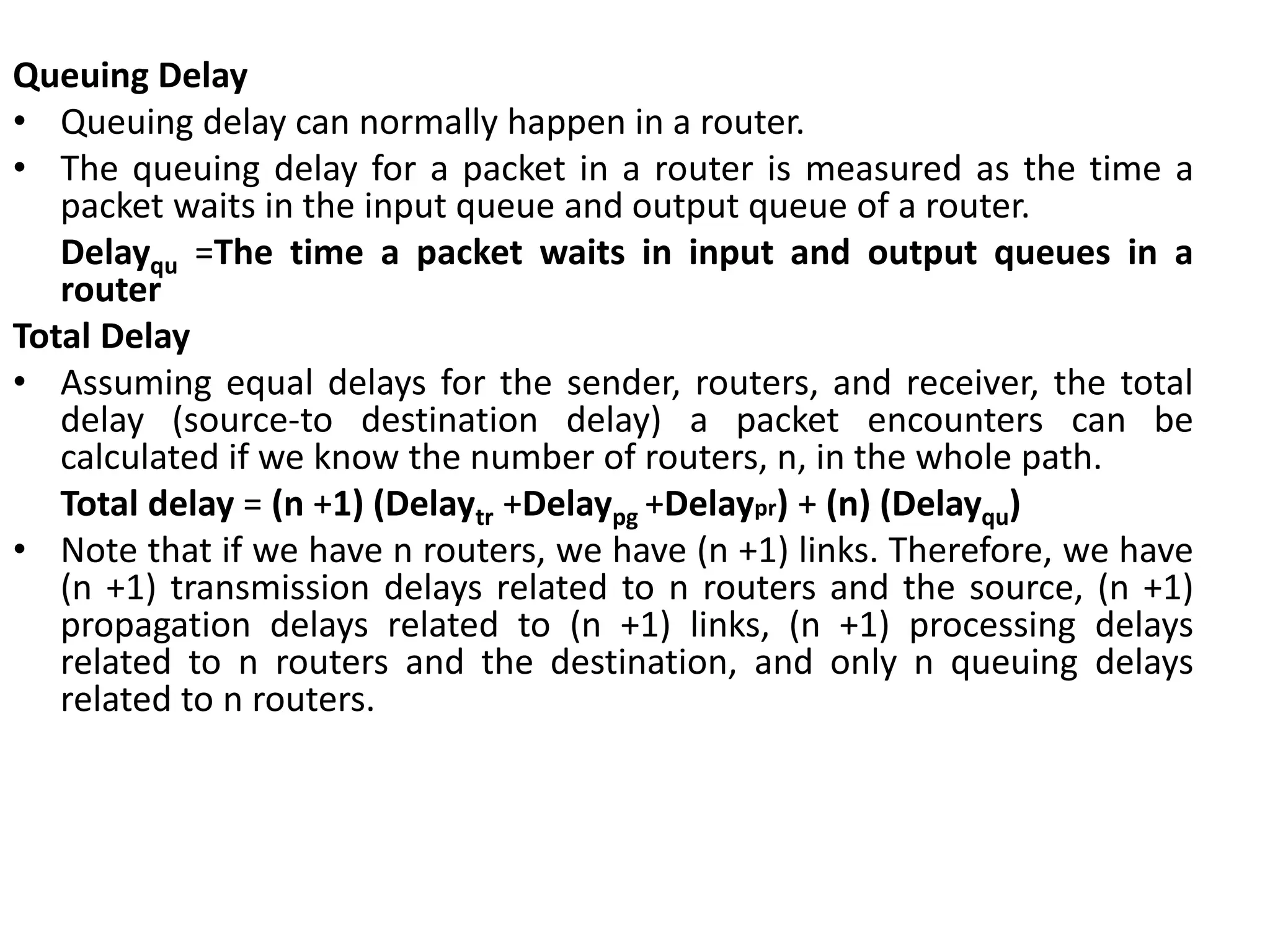 Queuing Delay
• Queuing delay can normally happen in a router.
• The queuing delay for a packet in a router is measured as the time a
packet waits in the input queue and output queue of a router.
Delayqu =The time a packet waits in input and output queues in a
router
Total Delay
• Assuming equal delays for the sender, routers, and receiver, the total
delay (source-to destination delay) a packet encounters can be
calculated if we know the number of routers, n, in the whole path.
Total delay = (n +1) (Delaytr +Delaypg +Delaypr) + (n) (Delayqu)
• Note that if we have n routers, we have (n +1) links. Therefore, we have
(n +1) transmission delays related to n routers and the source, (n +1)
propagation delays related to (n +1) links, (n +1) processing delays
related to n routers and the destination, and only n queuing delays
related to n routers.
 