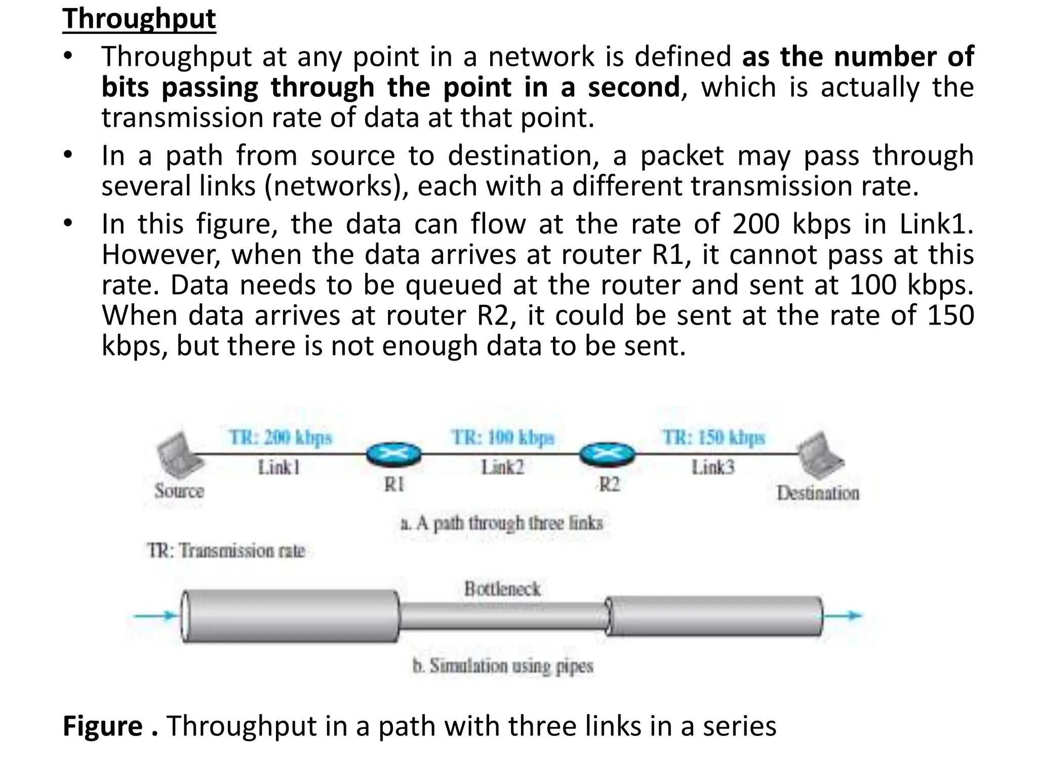 Throughput
• Throughput at any point in a network is defined as the number of
bits passing through the point in a second, which is actually the
transmission rate of data at that point.
• In a path from source to destination, a packet may pass through
several links (networks), each with a different transmission rate.
• In this figure, the data can flow at the rate of 200 kbps in Link1.
However, when the data arrives at router R1, it cannot pass at this
rate. Data needs to be queued at the router and sent at 100 kbps.
When data arrives at router R2, it could be sent at the rate of 150
kbps, but there is not enough data to be sent.
Figure . Throughput in a path with three links in a series
 