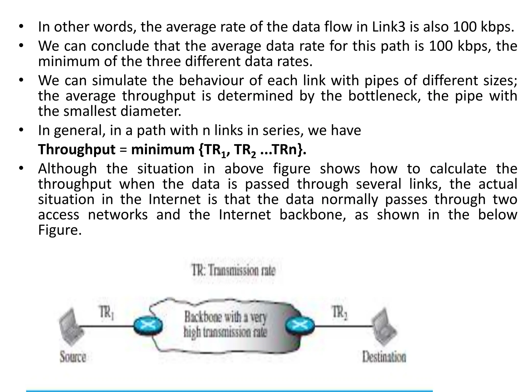 • In other words, the average rate of the data flow in Link3 is also 100 kbps.
• We can conclude that the average data rate for this path is 100 kbps, the
minimum of the three different data rates.
• We can simulate the behaviour of each link with pipes of different sizes;
the average throughput is determined by the bottleneck, the pipe with
the smallest diameter.
• In general, in a path with n links in series, we have
Throughput = minimum {TR1, TR2 ...TRn}.
• Although the situation in above figure shows how to calculate the
throughput when the data is passed through several links, the actual
situation in the Internet is that the data normally passes through two
access networks and the Internet backbone, as shown in the below
Figure.
 