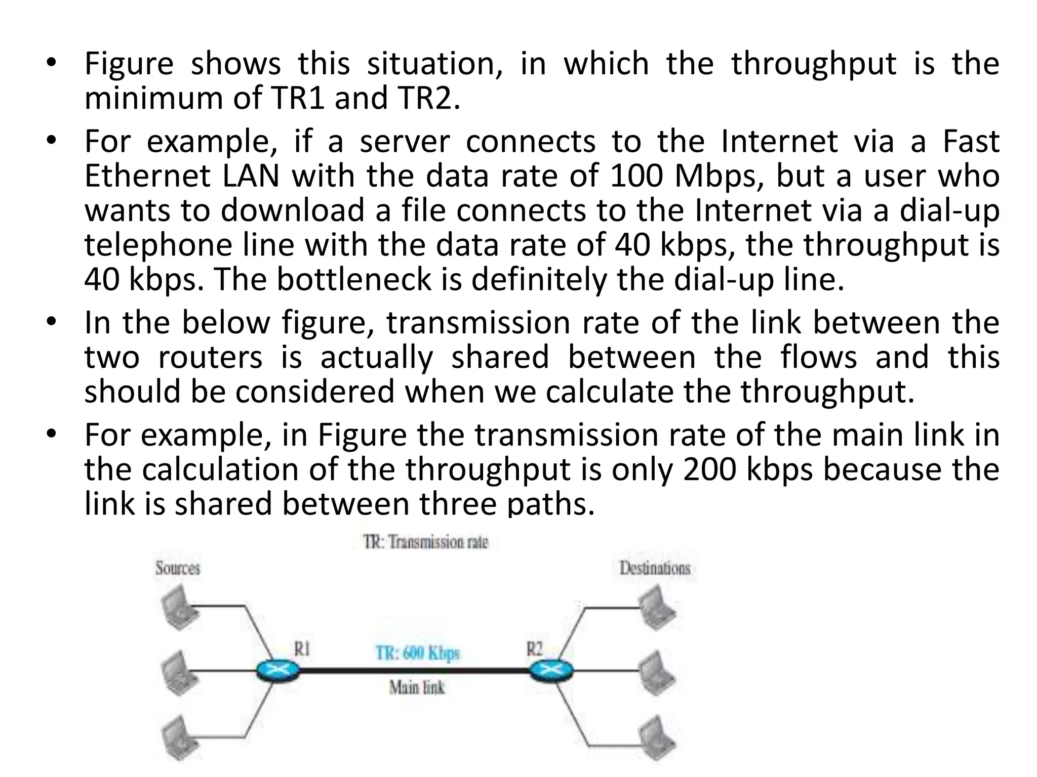 • Figure shows this situation, in which the throughput is the
minimum of TR1 and TR2.
• For example, if a server connects to the Internet via a Fast
Ethernet LAN with the data rate of 100 Mbps, but a user who
wants to download a file connects to the Internet via a dial-up
telephone line with the data rate of 40 kbps, the throughput is
40 kbps. The bottleneck is definitely the dial-up line.
• In the below figure, transmission rate of the link between the
two routers is actually shared between the flows and this
should be considered when we calculate the throughput.
• For example, in Figure the transmission rate of the main link in
the calculation of the throughput is only 200 kbps because the
link is shared between three paths.
 