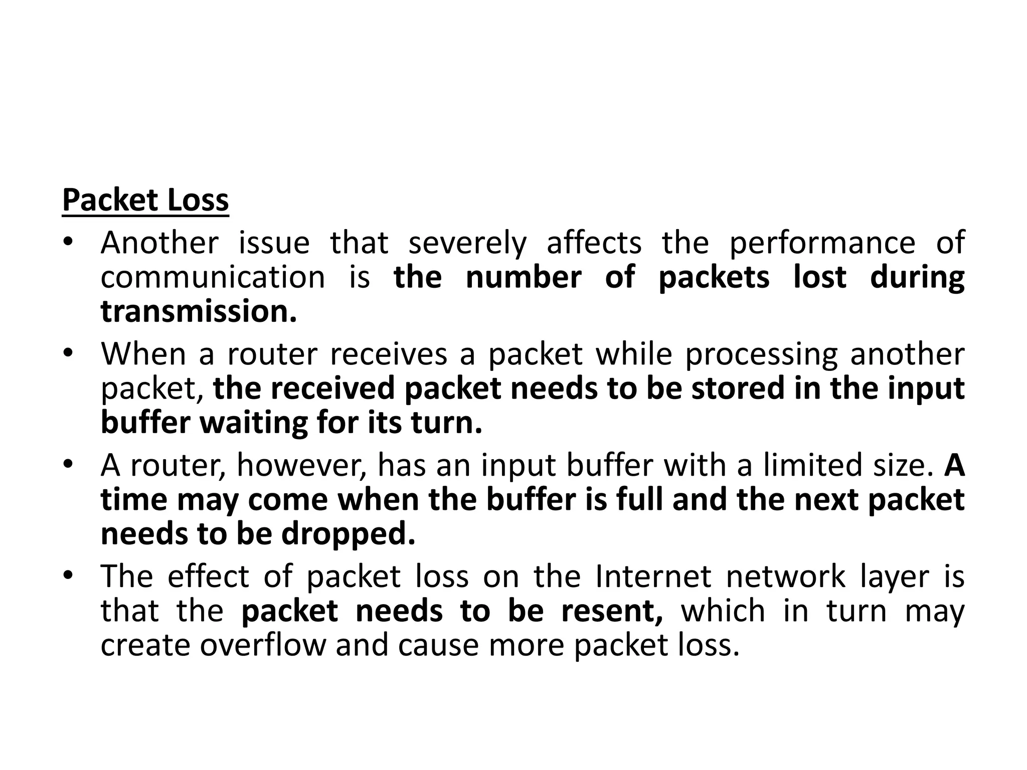Packet Loss
• Another issue that severely affects the performance of
communication is the number of packets lost during
transmission.
• When a router receives a packet while processing another
packet, the received packet needs to be stored in the input
buffer waiting for its turn.
• A router, however, has an input buffer with a limited size. A
time may come when the buffer is full and the next packet
needs to be dropped.
• The effect of packet loss on the Internet network layer is
that the packet needs to be resent, which in turn may
create overflow and cause more packet loss.
 