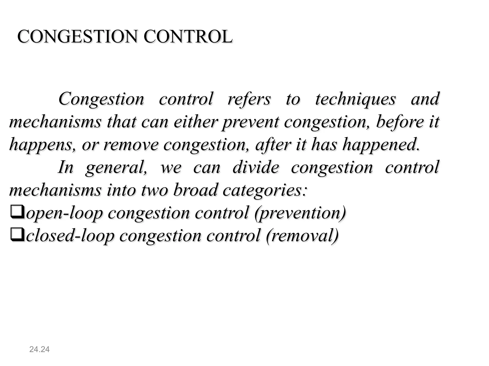 24.24
CONGESTION CONTROL
Congestion control refers to techniques and
mechanisms that can either prevent congestion, before it
happens, or remove congestion, after it has happened.
In general, we can divide congestion control
mechanisms into two broad categories:
open-loop congestion control (prevention)
closed-loop congestion control (removal)
 