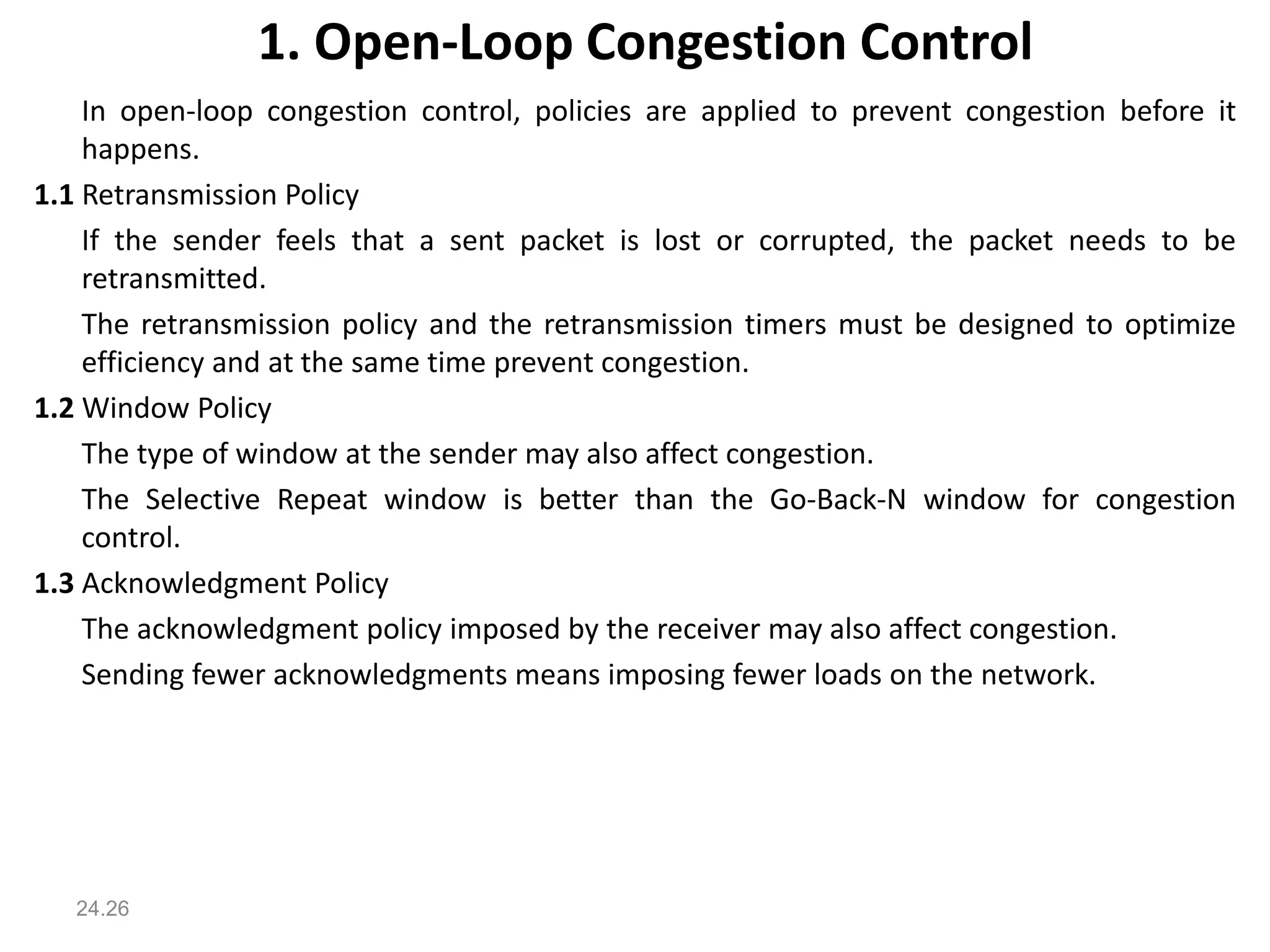 1. Open-Loop Congestion Control
In open-loop congestion control, policies are applied to prevent congestion before it
happens.
1.1 Retransmission Policy
If the sender feels that a sent packet is lost or corrupted, the packet needs to be
retransmitted.
The retransmission policy and the retransmission timers must be designed to optimize
efficiency and at the same time prevent congestion.
1.2 Window Policy
The type of window at the sender may also affect congestion.
The Selective Repeat window is better than the Go-Back-N window for congestion
control.
1.3 Acknowledgment Policy
The acknowledgment policy imposed by the receiver may also affect congestion.
Sending fewer acknowledgments means imposing fewer loads on the network.
24.26
 