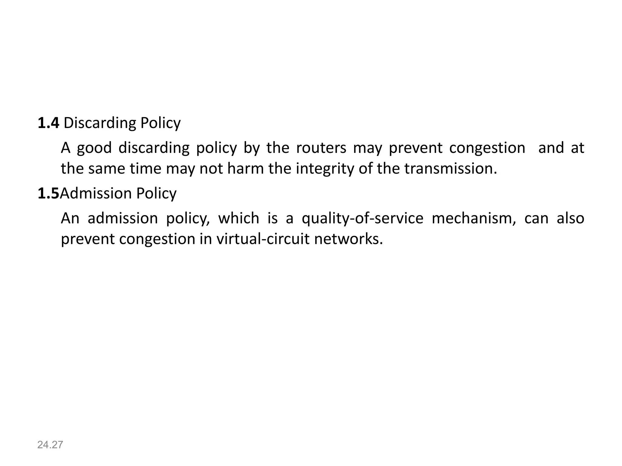 1.4 Discarding Policy
A good discarding policy by the routers may prevent congestion and at
the same time may not harm the integrity of the transmission.
1.5Admission Policy
An admission policy, which is a quality-of-service mechanism, can also
prevent congestion in virtual-circuit networks.
24.27
 